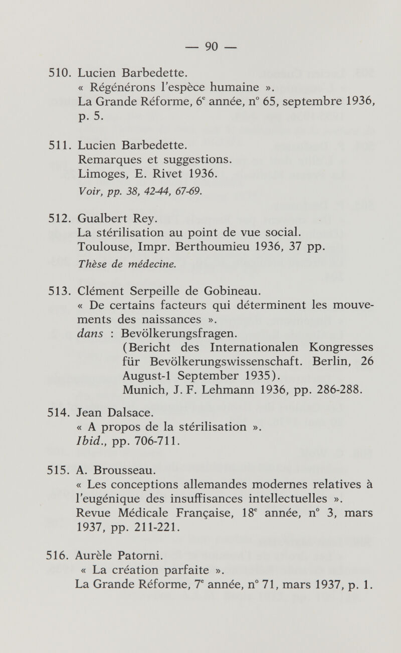 — 90 — 510. Luden Barbedette. « Régénérons l'espèce humaine ». La Grande Réforme, 6^ année, n° 65, septembre 1936, p. 5. 511. Lucien Barbedette. Remarques et suggestions. Limoges, E. Rivet 1936. Voir, pp. 38, 42-44, 67-69. 512. Gualbert Rey. La stérilisation au point de vue social. Toulouse, Impr. Berthoumieu 1936, 37 pp. Thèse de médecine. 513. Clément Serpeille de Gobineau. « De certains facteurs qui déterminent les mouve¬ ments des naissances ». dans : Bevölkerungsfragen. (Bericht des Internationalen Kongresses für Bevölkerungswissenschaft. Berlin, 26 August-1 September 1935). Munich, J. F. Lehmann 1936, pp. 286-288. 514. Jean Dalsace. « A propos de la stérilisation ». Ibid., pp. 706-711. 515. A. Brousseau. « Les conceptions allemandes modernes relatives à l'eugénique des insuffisances intellectuelles ». Revue Médicale Française, 18^ année, n° 3, mars 1937, pp. 211-221. 516. Aurèle Patorni. « La création parfaite ». La Grande Réforme, T année, n° 71, mars 1937, p. 1.