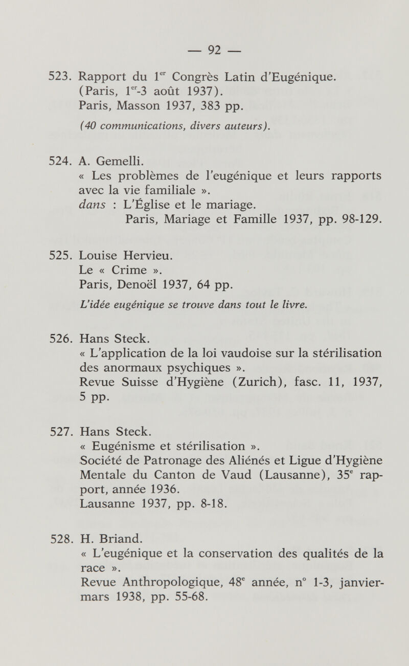 — 92 — 523. Rapport du Г Congrès Latin d'Eugénique. (Paris, r^-3 août 1937). Paris, Masson 1937, 383 pp. (40 communications, divers auteurs). 524. A. Gemelli. « Les problèmes de l'eugénique et leurs rapports avec la vie familiale ». dans : L'Église et le mariage. Paris, Mariage et Famille 1937, pp. 98-129. 525. Louise Hervieu. Le « Crime ». Paris, Denoël 1937, 64 pp. L'idée eugénique se trouve dans tout le livre. 526. Hans Steck. « L'application de la loi vaudoise sur la stérilisation des anormaux psychiques ». Revue Suisse d'Hygiène (Zurich), fase. 11, 1937, 5 pp. 527. Hans Steck. « Eugénisme et stérilisation ». Société de Patronage des Aliénés et Ligue d'Hygiène Mentale du Canton de Vaud (Lausanne), 35^ rap¬ port, année 1936. Lausanne 1937, pp. 8-18. 528. H. Briand. « L'eugénique et la conservation des qualités de la race ». Revue Anthropologique, 48® année, n° 1-3, janvier- mars 1938, pp. 55-68.