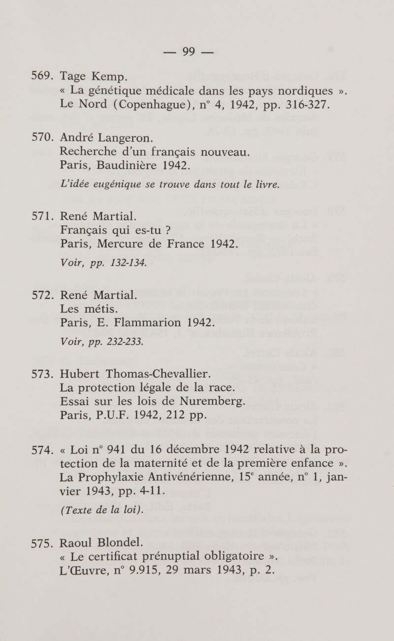 — 99 — 569. Tage Kemp. « La génétique médicale dans les pays nordiques ». Le Nord (Copenhague), n° 4, 1942, pp. 316-327. 570. André Langeron. Recherche d'un français nouveau. Paris, Baudinière 1942. L'idée eugénique se trouve dans tout le livre. 57L René Martial. Français qui es-tu ? Paris, Mercure de France 1942. Voir, pp. 132-134. 572. René Martial. Les métis. Paris, E. Flammarion 1942. Voir, pp. 232-233. 573. Hubert Thomas-Chevallier. La protection légale de la race. Essai sur les lois de Nuremberg. Paris, P.U.F. 1942, 212 pp. 574. « Loi n° 941 du 16 décembre 1942 relative à la pro¬ tection de la maternité et de la première enfance ». La Prophylaxie Antivénérienne, 15® année, n° 1, jan¬ vier 1943, pp. 4-11. (Texte de la loi). 575. Raoul Blondel. « Le certificat prénuptial obligatoire ». L'Œuvre, n° 9.915, 29 mars 1943, p. 2.