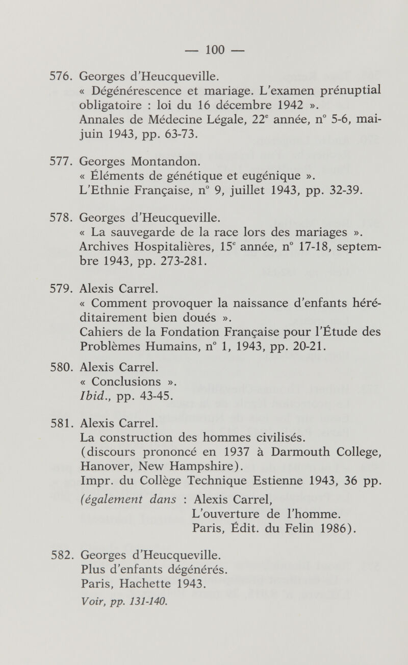 — 100 — 576. Georges d'Heucqueville. « Dégénérescence et mariage. L'examen prénuptial obligatoire : loi du 16 décembre 1942 ». Annales de Médecine Légale, 22® année, n° 5-6, mai- juin 1943, pp. 63-73. 577. Georges Montandon. « Éléments de génétique et eugénique ». L'Ethnie Française, n° 9, juillet 1943, pp. 32-39. 578. Georges d'Heucqueville. « La sauvegarde de la race lors des mariages ». Archives Hospitalières, 15® année, n° 17-18, septem¬ bre 1943, pp. 273-281. 579. Alexis Carrel. « Comment provoquer la naissance d'enfants héré¬ ditairement bien doués ». Cahiers de la Fondation Française pour l'Étude des Problèmes Humains, n° 1, 1943, pp. 20-21. 580. Alexis Carrel. « Conclusions ». Ibid., pp. 43-45. 581. Alexis Carrel. La construction des hommes civilisés. (discours prononcé en 1937 à Darmouth College, Hanover, New Hampshire). Impr. du Collège Technique Estienne 1943, 36 pp. (également dans : Alexis Carrel, L'ouverture de l'homme. Paris, Édit. du Félin 1986). 582. Georges d'Heucqueville. Plus d'enfants dégénérés. Paris, Hachette 1943. Voir, pp. 131-140.