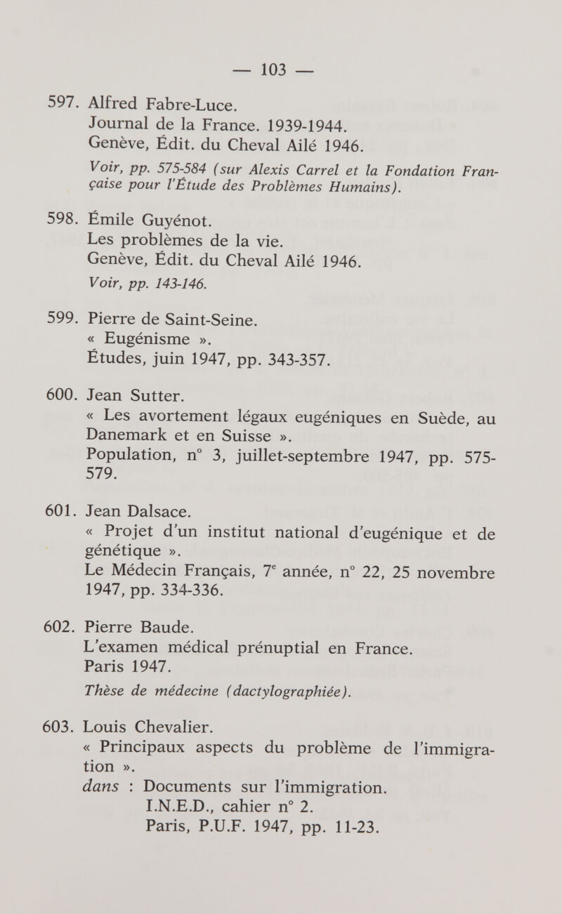 — 103 — 597. Alfred Fabre-Luce. Journal de la France. 1939-1944. Genève, Édit. du Cheval Ailé 1946. Voir, pp. 575-584 (sur Alexis Carrel et la Fondation Fran¬ çaise pour l'Étude des Problèmes Humains). 598. Émile Guyénot. Les problèmes de la vie. Genève, Édit. du Cheval Ailé 1946. Voir, pp. 143-146. 599. Pierre de Saint-Seine. « Eugénisme ». Études, juin 1947, pp. 343-357. 600. Jean Sutter. « Les avortement légaux eugéniques en Suède, au Danemark et en Suisse ». Population, n° 3, juillet-septembre 1947, pp. 575- 579. 601. Jean Dalsace. « Projet d'un institut national d'eugénique et de génétique ». Le Médecin Français, 7® année, n° 22, 25 novembre 1947, pp. 334-336. 602. Pierre Baude. L'examen médical prénuptial en France. Paris 1947. Thèse de médecine (dactylographiée). 603. Louis Chevalier. « Principaux aspects du problème de l'immigra¬ tion ». dans : Documents sur l'immigration. LN.E.D., cahier n° 2. Paris, P.U.F. 1947, pp. 11-23.