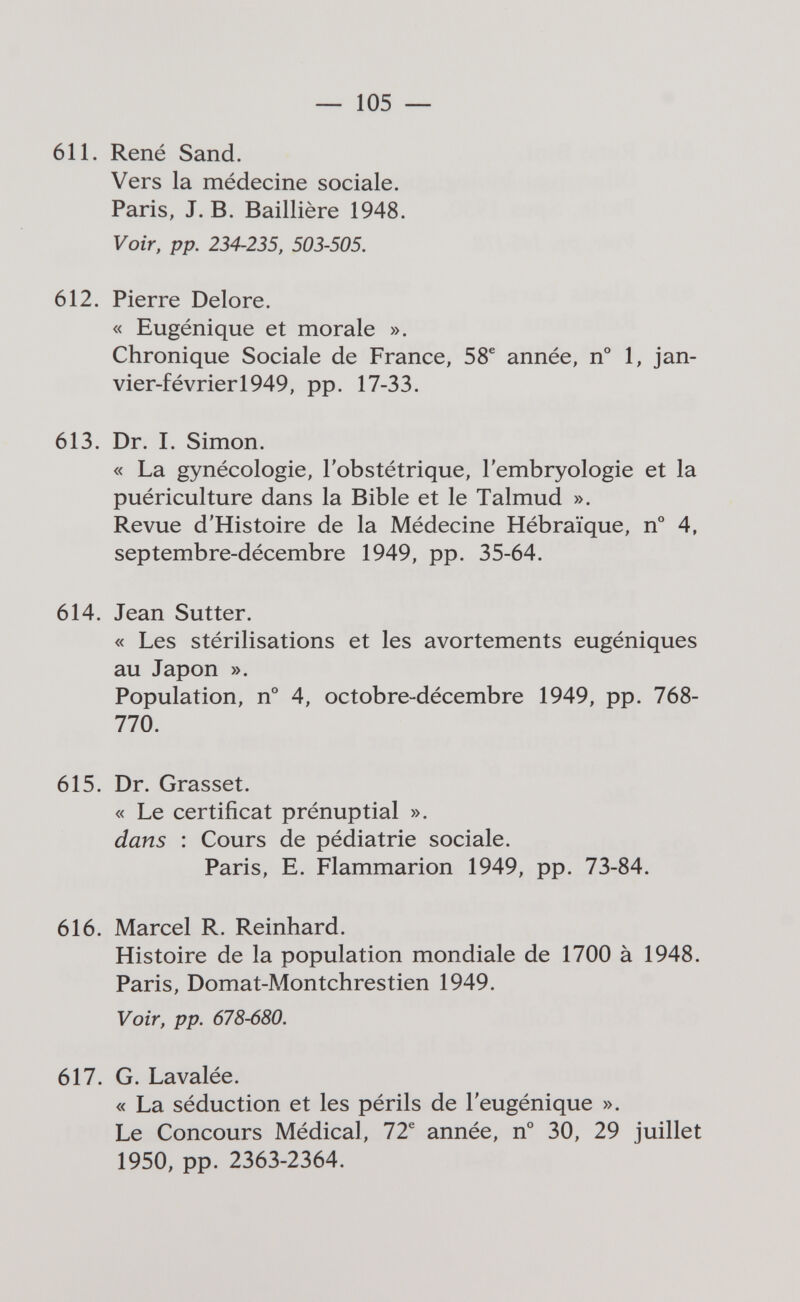 — 105 — 611. René Sand. Vers la médecine sociale. Paris, J. B. Baillière 1948. Voir, pp. 234-235, 503-505. 612. Pierre Delore. « Eugénique et morale ». Chronique Sociale de France, 58^ année, n° 1, jan¬ vier-février 1949, pp. 17-33, 613. Dr. I. Simon. « La gynécologie, l'obstétrique, l'embryologie et la puériculture dans la Bible et le Talmud ». Revue d'Histoire de la Médecine Hébraïque, n° 4, septembre-décembre 1949, pp. 35-64. 614. Jean Sutter. « Les stérilisations et les avortements eugéniques au Japon ». Population, n° 4, octobre-décembre 1949, pp. 768- 770. 615. Dr. Grasset. « Le certificat prénuptial ». dans : Cours de pédiatrie sociale. Paris, E. Flammarion 1949, pp. 73-84. 616. Marcel R. Reinhard. Histoire de la population mondiale de 1700 à 1948. Paris, Domat-Montchrestien 1949. Voir, pp. 678-680. 617. G. Lavalée. « La séduction et les périls de l'eugénique ». Le Concours Médical, 72® année, n° 30, 29 juillet 1950, pp. 2363-2364.