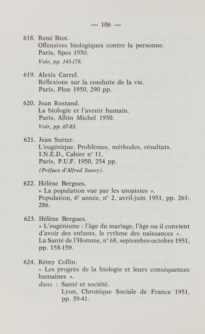 — 106 — 618. René Biot. Offensives biologiques contre la personne. Paris, Spes 1950. Voir, pp. 145-178. 619. Alexis Carrel. Réflexions sur la conduite de la vie. Paris, Pion 1950, 290 pp. 620. Jean Rostand. La biologie et l'avenir humain. Paris, Albin Michel 1950. Voir, pp. 67-83. 621. Jean Sutter. L'eugénique. Problèmes, méthodes, résultats. I.N.E.D., Cahier n° 11. Paris, P.U.F. 1950, 254 pp. (Préface d'Alfred Sauvy). 622. Hélène Bergues. « La population vue par les utopistes ». Population, 6^ année, n° 2, avril-juin 1951, pp. 261- 286. 623. Hélène Bergues. « L'eugénisme : l'âge du mariage, l'âge ou il convient d'avoir des enfants, le rythme des naissances ». La Santé de l'Homme, n° 68, septembre-octobre 1951, pp. 158-159. 624. Rémy Collin. « Les progrès de la biologie et leurs conséquences humaines ». dans : Santé et société. Lyon, Chronique Sociale de France 1951, pp. 39-41.