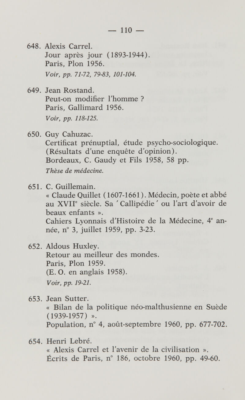 — по — 648. Alexis Carrel. Jour après jour (1893-1944). Paris, Pion 1956. Voir, pp. 71-72, 79-83, 101-104. 649. Jean Rostand. Peut-on modifier l'homme ? Paris, Gallimard 1956. Voir, pp. 118-125. 650. Guy Cahuzac. Certificat prénuptial, étude psycho-sociologique. (Résultats d'une enquête d'opinion). Bordeaux, C. Gaudy et Fils 1958, 58 pp. Thèse de médecine. 651. C. Guillemain. « Claude Quillet ( 1607-1661). Médecin, poète et abbé au XVir siècle. Sa ' Callipédie ' ou l'art d'avoir de beaux enfants ». Cahiers Lyonnais d'Histoire de la Médecine, 4^ an¬ née, n° 3, juillet 1959, pp. 3-23. 652. Aldous Huxley. Retour au meilleur des mondes. Paris, Pion 1959. (E. O. en anglais 1958). Voir, pp. 19-21. 653. Jean Sutter. « Bilan de la politique néo-malthusienne en Suède (1939-1957) ». Population, n° 4, août-septembre 1960, pp. 677-702. 654. Henri Lebré. « Alexis Carrel et l'avenir de la civilisation ». Écrits de Paris, n° 186, octobre 1960, pp. 49-60.