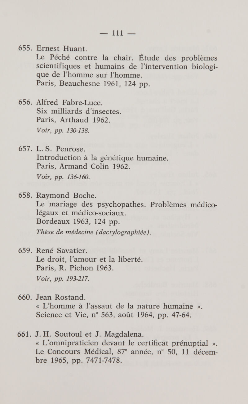 ^ 111 — 655. Ernest Huant. Le Péché contre la chair. Étude des problèmes scientifiques et humains de l'intervention biologi¬ que de l'homme sur l'homme. Paris, Beauchesne 1961, 124 pp. 656. Alfred Fabre-Luce. Six milliards d'insectes. Paris, Arthaud 1962. Voir, pp. 130-138. 657. L. S. Penrose. Introduction à la génétique humaine. Paris, Armand Colin 1962. Voir, pp. 136-160. 658. Raymond Boche. Le mariage des psychopathes. Problèmes médico- légaux et médico-sociaux. Bordeaux 1963, 124 pp. Thèse de médecine (dactylographiée). 659. René Savatier. Le droit, l'amour et la liberté. Paris, R. Pichón 1963. Voir, pp. 193-217. 660. Jean Rostand. « L'homme à l'assaut de la nature humaine ». Science et Vie, 563, août 1964, pp. 47-64. 661. J. H. Soutoul et J. Magdalena. « L'omnipraticien devant le certificat prénuptial ». Le Concours Médical, 87® année, n° 50, 11 décem¬ bre 1965, pp. 7471-7478.