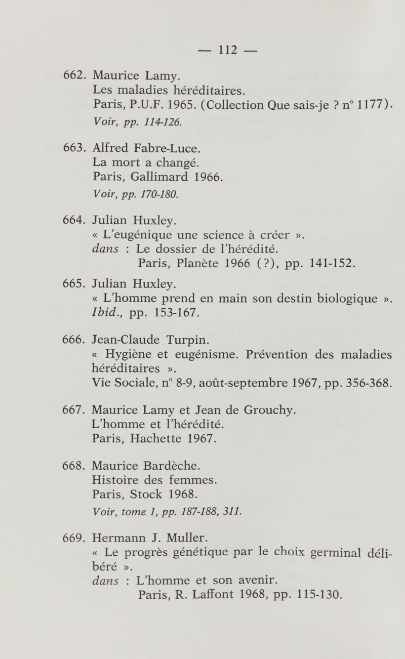 — 112 — 662. Maurice Lamy. Les maladies héréditaires. Paris, P.U.F. 1965. (Collection Que sais-je ? n° 1177). Voir, pp. 114-126. 663. Alfred Fabre-Luce. La mort a changé. Paris, Gallimard 1966. Voir, pp. 170-180. 664. Julian Huxley. « L'eugénique une science à créer ». dans : Le dossier de l'hérédité. Paris, Planète 1966 (?), pp. 141-152. 665. Julian Huxley. « L'homme prend en main son destin biologique ». Ibid., pp. 153-167. 666. Jean-Claude Turpin. « Hygiène et eugénisme. Prévention des maladies héréditaires ». Vie Sociale, n° 8-9, août-septembre 1967, pp. 356-368. 667. Maurice Lamy et Jean de Grouchy. L'homme et l'hérédité. Paris, Hachette 1967. 668. Maurice Bardèche. Histoire des femmes. Paris, Stock 1968. Voir, tome 1, pp. 187-188, 311. 669. Hermann J. Muller. « Le progrès génétique par le choix germinal déli¬ béré ». dans : L'homme et son avenir. Paris, R. Laiîont 1968, pp. 115-130.