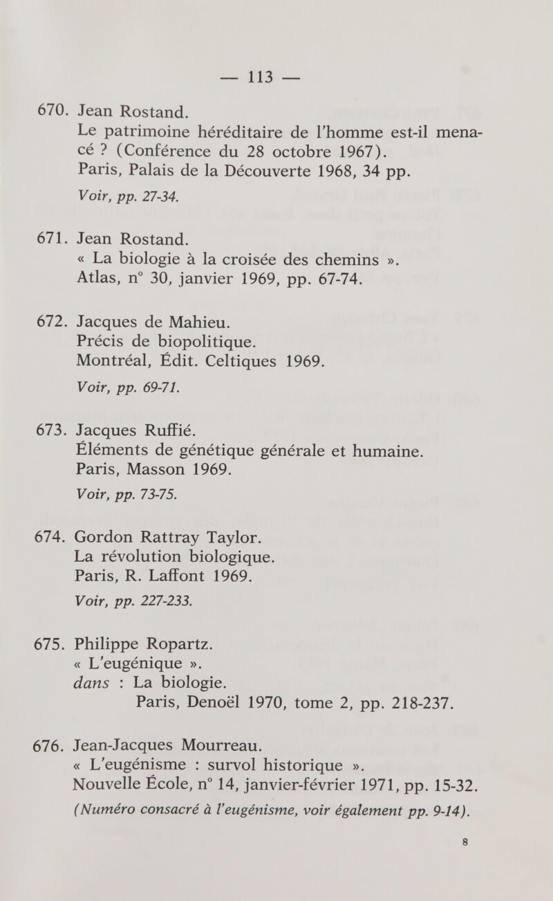 — 113 — 670. Jean Rostand. Le patrimoine héréditaire de l'homme est-il mena¬ cé ? (Conférence du 28 octobre 1967). Paris, Palais de la Découverte 1968, 34 pp. Voir, pp. 27-34. 671. Jean Rostand. « La biologie à la croisée des chemins ». Atlas, n° 30, janvier 1969, pp. 67-74. 672. Jacques de Mahieu. Précis de biopolitique. Montréal, Édit. Celtiques 1969. Voir, pp. 69-71. 673. Jacques Ruffié. Éléments de génétique générale et humaine. Paris, Masson 1969. Voir, pp. 73-75. 674. Gordon Rattray Taylor. La révolution biologique. Paris, R. Laffont 1969. Voir, pp. 227-233. 675. Philippe Ropartz. « L'eugénique ». dans : La biologie. Paris, Denoël 1970, tome 2, pp. 218-237. 676. Jean-Jacques Mourreau. « L'eugénisme : survol historique ». Nouvelle École, n° 14, janvier-février 1971, pp. 15-32. (Numéro consacré à Veugénisme, voir également pp. 9-14). 8