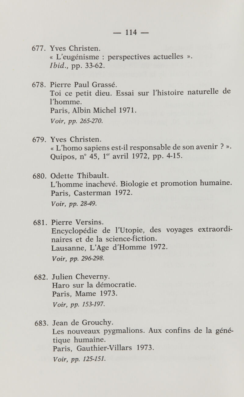 —- 114 — 677. Yves Christen. « L'eugénisme : perspectives actuelles ». Ibid., pp. 33-62. 678. Pierre Paul Grassé. Toi ce petit dieu. Essai sur l'histoire naturelle de l'homme. Paris, Albin Michel 1971. Voir, pp. 265-270. 679. Yves Christen. « L'homo sapiens est-il responsable de son avenir ? ». Quipos, n° 45, avril 1972, pp. 4-15. 680. Odette Thibault. L'homme inachevé. Biologie et promotion humaine. Paris, Casterman 1972. Voir, pp. 28-49. 681. Pierre Versins. Encyclopédie de l'Utopie, des voyages extraordi¬ naires et de la science-fiction. Lausanne, L'Age d'Homme 1972. Voir, pp. 296-298. 682. Julien Cheverny. Haro sur la démocratie. Paris, Mame 1973. Voir, pp. 153-197. 683. Jean de Grouchy. Les nouveaux pygmalions. Aux confins de la géné¬ tique humaine. Paris, Gauthier-Villars 1973. Voir, pp. 125-151.