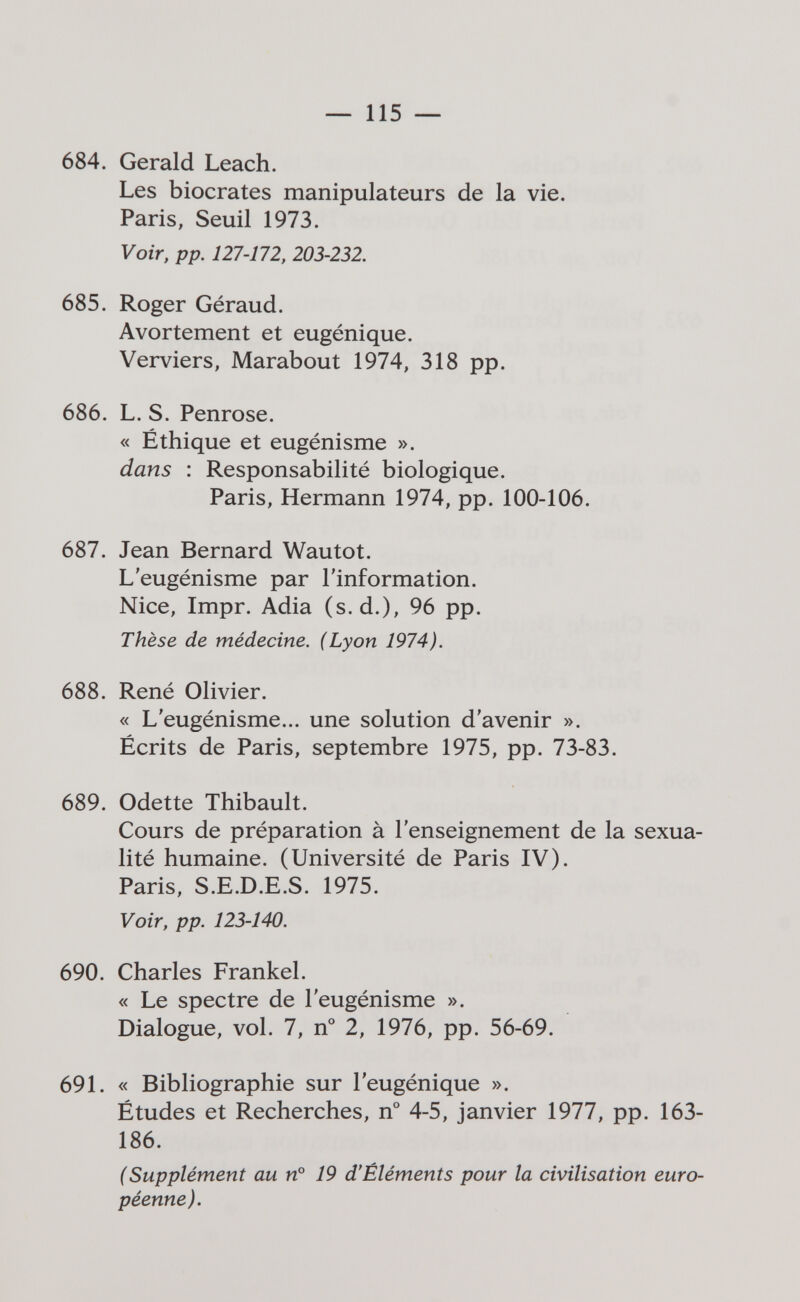 — 115 — 684. Gerald Leach. Les biocrates manipulateurs de la vie. Paris, Seuil 1973. Voir, pp. 127-172, 203-232. 685. Roger Géraud. Avortement et eugénique. Verviers, Marabout 1974, 318 pp. 686. L. S. Penrose. « Éthique et eugénisme ». dans : Responsabilité biologique. Paris, Hermann 1974, pp. 100-106. 687. Jean Bernard Wautot. L'eugénisme par l'information. Nice, Impr. Adia (s.d.), 96 pp. Thèse de médecine. (Lyon 1974). 688. René Olivier. « L'eugénisme... une solution d'avenir ». Écrits de Paris, septembre 1975, pp. 73-83. 689. Odette Thibault. Cours de préparation à l'enseignement de la sexua¬ lité humaine. (Université de Paris IV). Paris, S.E.D.E.S. 1975. Voir, pp. 123-140. 690. Charles Frankel. « Le spectre de l'eugénisme ». Dialogue, vol. 7, n° 2, 1976, pp. 56-69. 691. « Bibliographie sur l'eugénique ». Études et Recherches, n° 4-5, janvier 1977, pp. 163- 186. (Supplément au n° 19 d'Éléments pour la civilisation euro¬ péenne).