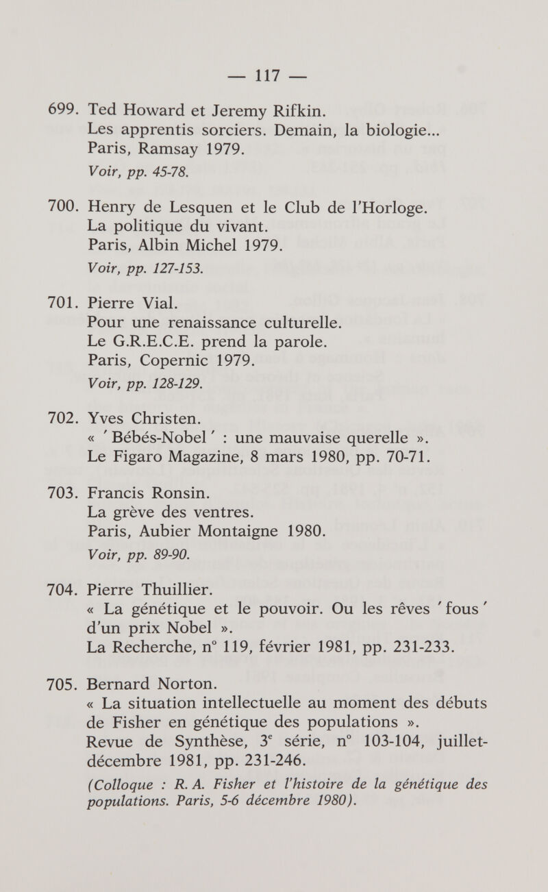 — 117 — 699. Ted Howard et Jeremy Rifkin. Les apprentis sorciers. Demain, la biologie... Paris, Ramsay 1979. Voir, pp. 45-78. 700. Henry de Lesquen et le Club de l'Horloge. La politique du vivant. Paris, Albin Michel 1979. Voir, pp. 127-153. 701. Pierre Vial. Pour une renaissance culturelle. Le G.R.E.C.E. prend la parole. Paris, Copernic 1979. Voir, pp. 128-129. 702. Yves Christen. « ' Bébés-Nobel ' : une mauvaise querelle ». Le Figaro Magazine, 8 mars 1980, pp. 70-71. 703. Francis Ronsin. La grève des ventres. Paris, Aubier Montaigne 1980. Voir, pp. 89-90. 704. Pierre Thuillier. « La génétique et le pouvoir. Ou les rêves ' fous ' d'un prix Nobel ». La Recherche, n° 119, février 1981, pp. 231-233. 705. Bernard Norton. « La situation intellectuelle au moment des débuts de Fisher en génétique des populations ». Revue de Synthèse, 3^ série, n° 103-104, juillet- décembre 1981, pp. 231-246. (Colloque : R. A. Fisher et l'histoire de la génétique des populations. Paris, 5-6 décembre 1980).