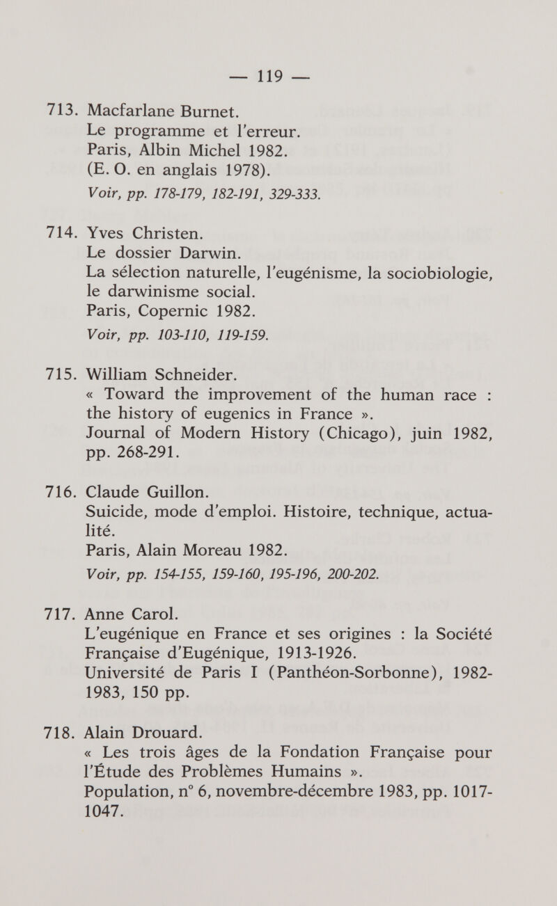 — 119 ~ 713. Macfarlane Burnet. Le programme et l'erreur. Paris, Albin Michel 1982. (E. O. en anglais 1978). Voir, pp. 178-179, 182-191, 329-333. 714. Yves Christen. Le dossier Darwin. La sélection naturelle, l'eugénisme, la sociobiologie, le darwinisme social. Paris, Copernic 1982. Voir, pp. 103-110, 119-159. 715. William Schneider. « Toward the improvement of the human race : the history of eugenics in France ». Journal of Modern History (Chicago), juin 1982, pp. 268-291. 716. Claude Guillon. Suicide, mode d'emploi. Histoire, technique, actua¬ lité. Paris, Alain Moreau 1982. Voir, pp. 154-155, 159-160, 195-196, 200-202. 111. Anne Carol. L'eugénique en France et ses origines : la Société Française d'Eugénique, 1913-1926. Université de Paris I (Panthéon-Sorbonne), 1982- 1983, 150 pp. 718. Alain Drouard. « Les trois âges de la Fondation Française pour l'Étude des Problèmes Humains ». Population, n° 6, novembre-décembre 1983, pp. 1017- 1047.