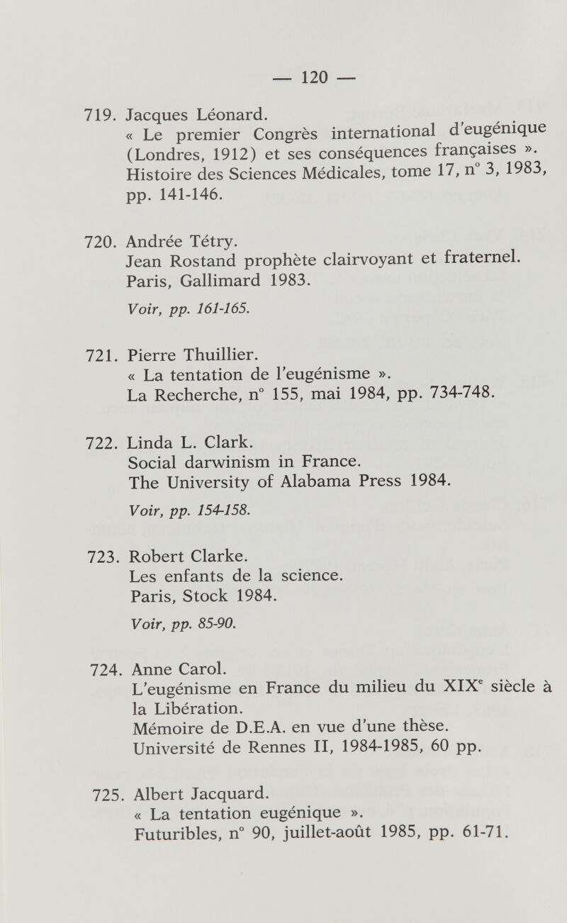 — 120 — 719. Jacques Léonard. « Le premier Congrès international d'eugénique (Londres, 1912) et ses conséquences françaises ». Histoire des Sciences Médicales, tome 17, n° 3, 1983, pp. 141-146. 720. Andrée Tétry. Jean Rostand prophète clairvoyant et fraternel. Paris, Gallimard 1983. Voir, pp. 161-165. 721. Pierre Thuillier. « La tentation de l'eugénisme ». La Recherche, n° 155, mai 1984, pp. 734-748. 722. Linda L. Clark. Social darwinism in France. The University of Alabama Press 1984. Voir, pp. 154-158. 723. Robert Clarke. Les enfants de la science. Paris, Stock 1984. Voir, pp. 85-90. 724. Anne Carol. L'eugénisme en France du milieu du XIX® siècle à la Libération. Mémoire de D.E.A. en vue d'une thèse. Université de Rennes II, 1984-1985, 60 pp. 725. Albert Jacquard. « La tentation eugénique ». Futuribles, n° 90, juillet-août 1985, pp. 61-71.