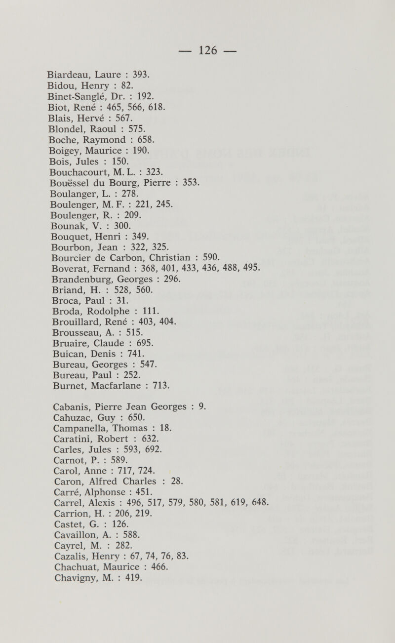 — 126 — Biardeau, Laure : 393. Bidou, Henry : 82. Binet-Sanglé, Dr. : 192. Biot, René : 465, 566, 618. Biais, Hervé : 567. Blondel, Raoul : 575. Boche, Raymond : 658. Boigey, Maurice : 190. Bois, Jules : 150. Bouchacourt, M, L. : 323. Bouëssel du Bourg, Pierre : 353. Boulanger, L. : 278. Boulenger, M. F. : 221, 245. Boulenger, R. : 209. Bounak, V. : 300. Bouquet, Henri : 349. Bourbon, Jean : 322, 325. Bourcier de Carbon, Christian : 590. Boverat, Fernand : 368, 401, 433, 436, 488, 495. Brandenburg, Georges : 296. Briand, H. : 528, 560. Broca, Paul : 31. Broda, Rodolphe : 111. Brouillard, René : 403, 404. Brousseau, A. : 515. Bruaire, Claude : 695. Buican, Denis : 741. Bureau, Georges : 547. Bureau, Paul : 252. Burnet, Macfarlane : 713. Cabanis, Pierre Jean Georges : 9. Cahuzac, Guy : 650. Campanella, Thomas : 18. Caratini, Robert : 632. Caries, Jules : 593, 692. Carnot, P. : 589. Carol, Anne : 717, 724. Caron, Alfred Charles : 28. Carré, Alphonse : 451. Carrel, Alexis : 496, 517, 579, 580, 581, 619, 648. Carrion, H. : 206, 219. Castet, G. : 126. Cavaillon, A. : 588. Cayrel, M. : 282. Cazalis, Henry : 67, 74, 76, 83. Chachuat, Maurice : 466. Chavigny, M. : 419.