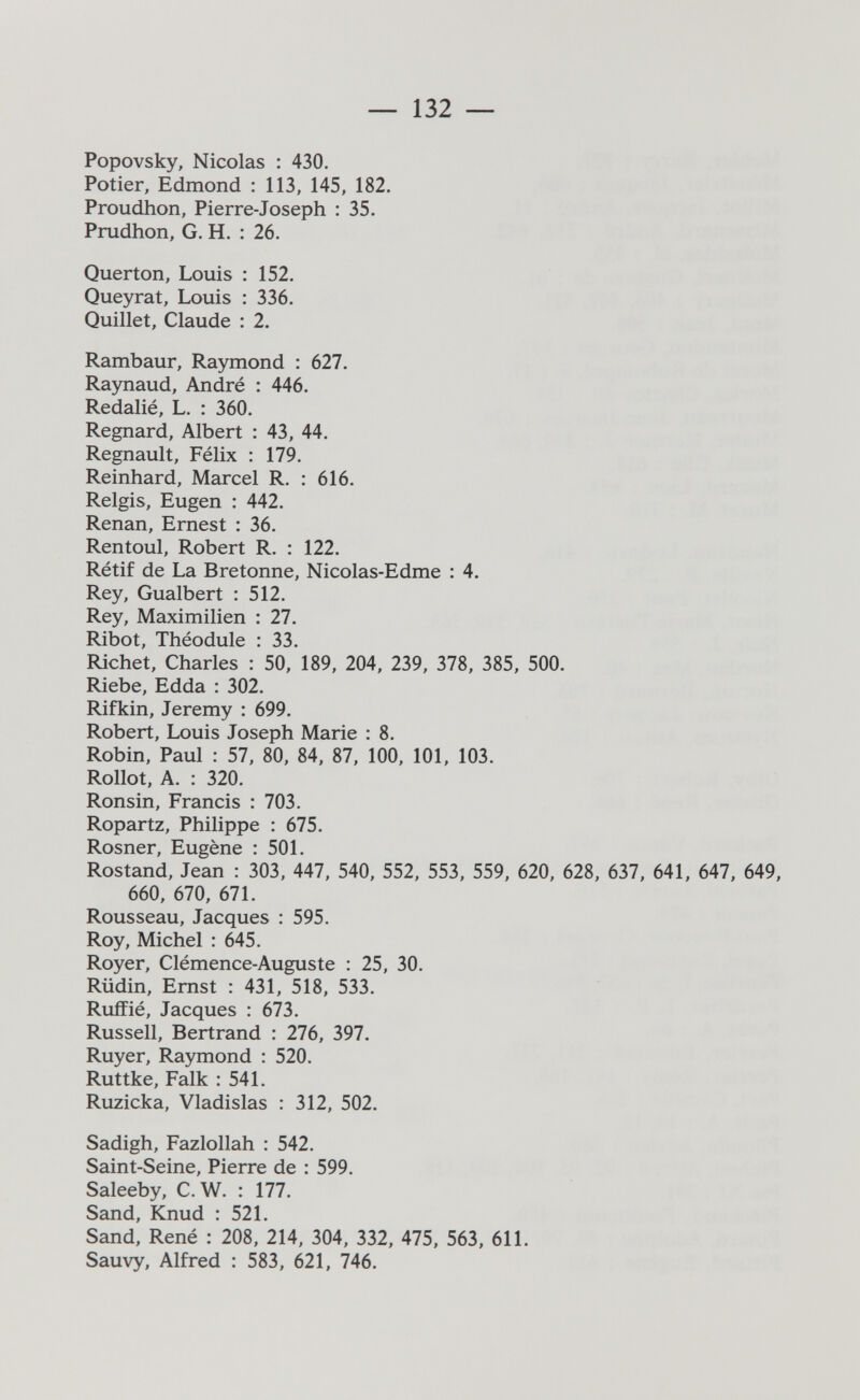 — 132 — Popovsky, Nicolas : 430. Potier, Edmond : ИЗ, 145, 182. Proudhon, Pierre-Joseph : 35. Prudhon, G. H. : 26. Querton, Louis : 152. Queyrat, Louis : 336. Quillet, Claude : 2. Rambaur, Raymond : 627. Raynaud, André ; 446. Redalié, L. : 360. Regnard, Albert : 43, 44. Regnault, Félix : 179. Reinhard, Marcel R. : 616. Relgis, Eugen : 442. Renan, Ernest : 36. Rentoul, Robert R. : 122. Rétif de La Bretonne, Nicolas-Edme : 4. Rey, Gualbert : 512. Rey, Maximilien : 27. Ribot, Théodule : 33. Richet, Charles : 50, 189, 204, 239, 378, 385, 500. Riebe, Edda : 302. Rifkin, Jeremy : 699. Robert, Louis Joseph Marie : 8. Robin, Paul : 57, 80, 84, 87, 100, 101, 103. Rollot, A. : 320. Ronsin, Francis : 703. Ropartz, Philippe : 675. Rosner, Eugène : 501. Rostand, Jean : 303, 447, 540, 552, 553, 559, 620, 628, 637, 641, 647, 649, 660, 670, 671. Rousseau, Jacques : 595. Roy, Michel : 645. Royer, Clémence-Auguste : 25, 30. Rüdin, Ernst : 431, 518, 533. Ruífié, Jacques : 673. Russell, Bertrand : 276, 397. Ruyer, Raymond : 520. Ruttke, Falk : 541. Ruzicka, Vladislas : 312, 502. Sadigh, Fazlollah : 542. Saint-Seine, Pierre de : 599. Saleeby, C.W. : 177. Sand, Knud : 521. Sand, René : 208, 214, 304, 332, 475, 563, 611. Sauvy, Alfred : 583, 621, 746.