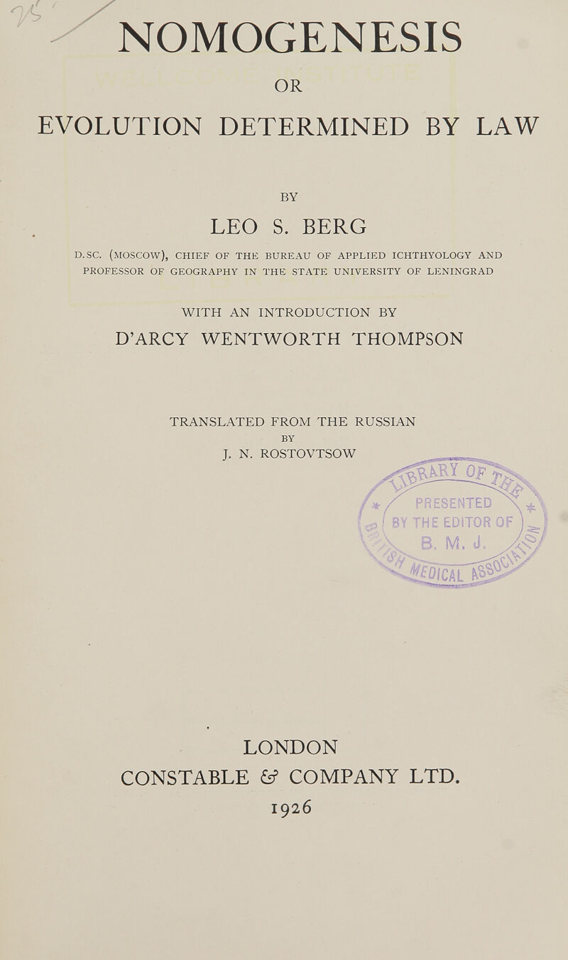 NOMOGENESI OR EVOLUTION DETERMINED BY LAW by LEO S. BERG d. sc. (moscow), chief of the bureau of applied ichthyology and professor of geography in the state university of leningrad with an introduction by D'ARCY WENTWORTH THOMPSON translated from the russian by j. n. rostovtsow Mom LONDON CONSTABLE &? COMPANY LTD. 1926