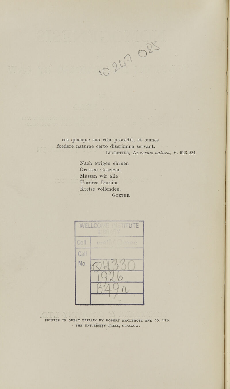 vO A O res quaeque suo ritu procedit, et omnes foedere naturae eerto discrimina servant. Lucbetiüs, De rerum natura, V. 923-924. Nach ewigen ehrnen Grossen Gesetzen Müssen wir alle Unseres Daseins Kreise vollenden. Goethe. PRINTED IN GREAT BRITAIN BY ROBERT MACLEHOSE AND CO. LTD. ' THE UNIVERSITY PRESS, GLASGOW.