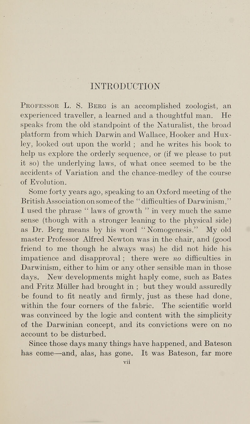 INTRODUCTION Professor L . S. Berg is an accomplished zoologist, an experienced traveller, a learned and a thoughtful man. He speaks from the old standpoint of the Naturalist, the broad platform from which Darwin and Wallace, Hooker and Hux ley, looked out upon the world ; and he writes his book to help us explore the orderly sequence, or (if we please to put it so) the underlying laws, of what once seemed to be the accidents of Variation and the chance-medley of the course of Evolution. Some forty years ago, speaking to an Oxford meeting of the British Association on some of the difficulties of Darwinism, I used the phrase  laws of growth  in very much the same sense (though with a stronger leaning to the physical side) as Dr. Berg means by his word  Nomogenesis. My old master Professor Alfred Newton was in the chair, and (good friend to me though he always was) he did not hide his impatience and disapproval ; there were no difficulties in Darwinism, either to him or any other sensible man in those days. New developments might haply come, such as Bates and Fritz Müller had brought in ; but they would assuredly be found to fit neatly and firmly, just as these had done, within the four corners of the fabric. The scientific world was convinced by the logic and content with the simplicity of the Darwinian concept, and its convictions were on no account to be disturbed. Since those days many things have happened, and Bateson has come—and, alas, has gone. It was Bateson, far more vii