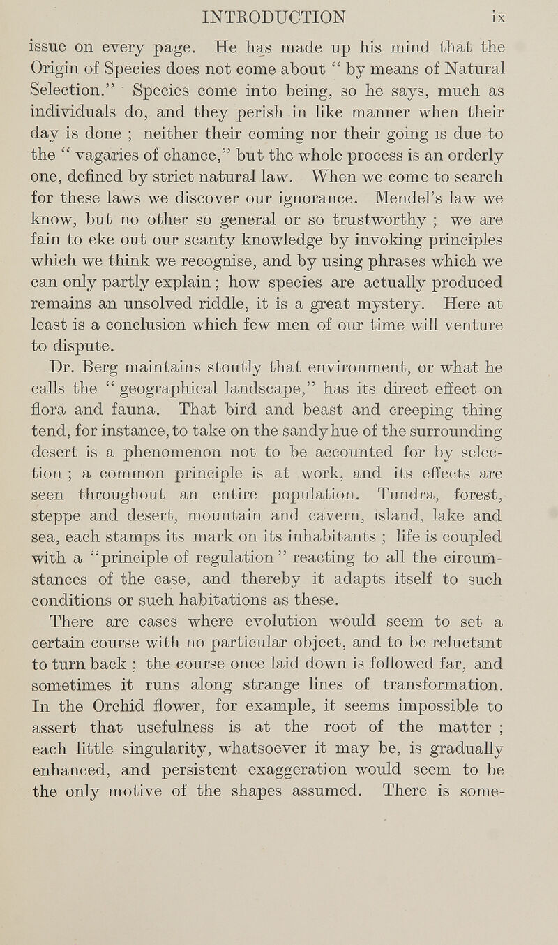 issue on every page. He has made up his mind that the Origin of Species does not come about  by means of Natural Selection. Species come into being, so he says, much as individuals do, and they perish in like manner when their day is done ; neither their coming nor their going is due to the  vagaries of chance, but the whole process is an orderly one, defined by strict natural law. When we come to search for these laws we discover our ignorance. Mendel's law we know, but no other so general or so trustworthy ; we are fain to eke out our scanty knowledge by invoking principles which we think we recognise, and by using phrases which we can only partly explain ; how species are actually produced remains an unsolved riddle, it is a great mystery. Here at least is a conclusion which few men of our time will venture to dispute. Dr. Berg maintains stoutly that environment, or what he calls the  geographical landscape, has its direct effect on fiora and fauna. That bird and beast and creeping thing tend, for instance, to take on the sandy hue of the surrounding- desert is a phenomenon not to be accounted for by selec tion ; a common principle is at work, and its effects are seen throughout an entire population. Tundra, forest, steppe and desert, mountain and cavern, island, lake and sea, each stamps its mark on its inhabitants ; life is coupled with a principle of regulation reacting to all the circum stances of the case, and thereby it adapts itself to such conditions or such habitations as these. There are cases where evolution would seem to set a certain course with no particular object, and to be reluctant to turn back ; the course once laid down is followed far, and sometimes it runs along strange lines of transformation. In the Orchid flower, for example, it seems impossible to assert that usefulness is at the root of the matter ; each little singularity, whatsoever it may be, is gradually enhanced, and persistent exaggeration would seem to be the only motive of the shapes assumed. There is some