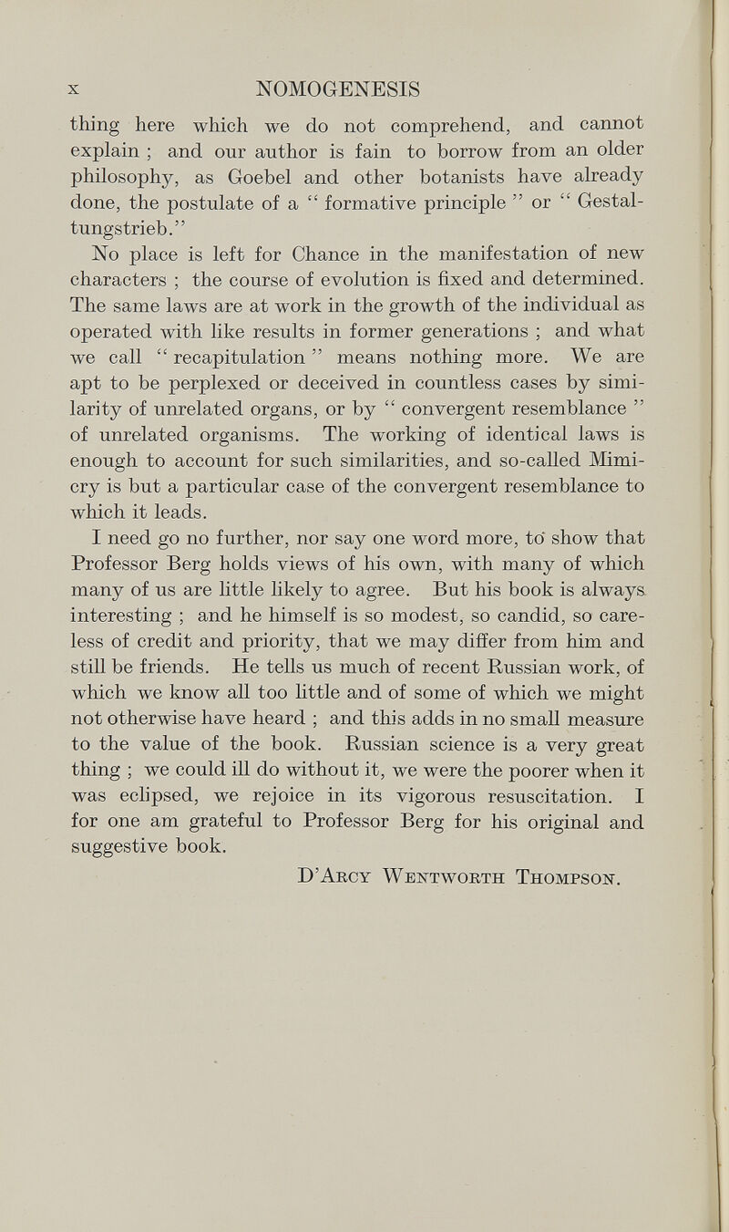 thing here which we do not comprehend, and cannot explain ; and our author is fain to borrow from an older philosophy, as Goebel and other botanists have already done, the postulate of a  formative principle  or  Gestal- tungstrieb. No place is left for Chance in the manifestation of new characters ; the course of evolution is fixed and determined. The same laws are at work in the growth of the individual as operated with like results in former generations ; and what we call  recapitulation  means nothing more. We are apt to be perplexed or deceived in countless cases by simi larity of unrelated organs, or by  convergent resemblance  of unrelated organisms. The working of identical laws is enough to account for such similarities, and so-called Mimi cry is but a particular case of the convergent resemblance to which it leads. I need go no further, nor say one word more, to show that Professor Berg holds views of his own, with many of which many of us are little likely to agree. But his book is always interesting ; and he himself is so modest, so candid, so care less of credit and priority, that we may differ from him and still be friends. He tells us much of recent Russian work, of which we know all too little and of some of which we mi ght not otherwise have heard ; and this adds in no small measure to the value of the book. Russian science is a very great thing ; we could ill do without it, we were the poorer when it was eclipsed, we rejoice in its vigorous resuscitation. I for one am grateful to Professor Berg for his original and suggestive book. D'Arcy Wentworth Thompson.