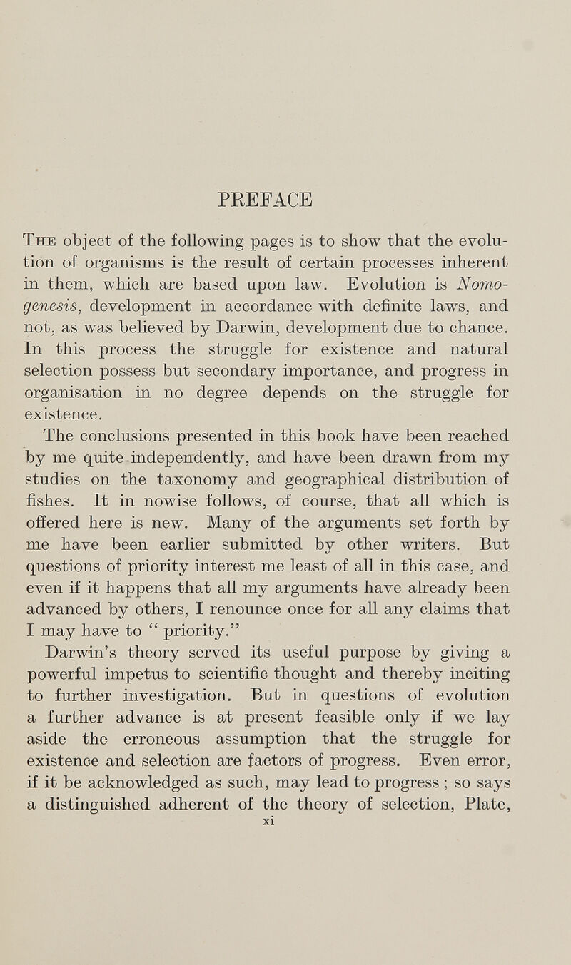 PREFACE The object of the following pages is to show that the evolu tion of organisms is the result of certain processes inherent in them, which are based upon law. Evolution is Nomo- genesis, development in accordance with definite laws, and not, as was believed by Darwin, development due to chance. In this process the struggle for existence and natural selection possess but secondary importance, and progress in organisation in no degree depends on the struggle for existence. The conclusions presented in this book have been reached by me quite independently, and have been drawn from my studies on the taxonomy and geographical distribution of fishes. It in nowise follows, of course, that all which is offered here is new. Many of the arguments set forth by me have been earlier submitted by other writers. But questions of priority interest me least of all in this case, and even if it happens that all my arguments have already been advanced by others, I renounce once for all any claims that I may have to  priority. Darwin's theory served its useful purpose by giving a powerful impetus to scientific thought and thereby inciting to further investigation. But in questions of evolution a further advance is at present feasible only if we lay aside the erroneous assumption that the struggle for existence and selection are factors of progress. Even error, if it be acknowledged as such, may lead to progress ; so says a distinguished adherent of the theory of selection, Plate, xi