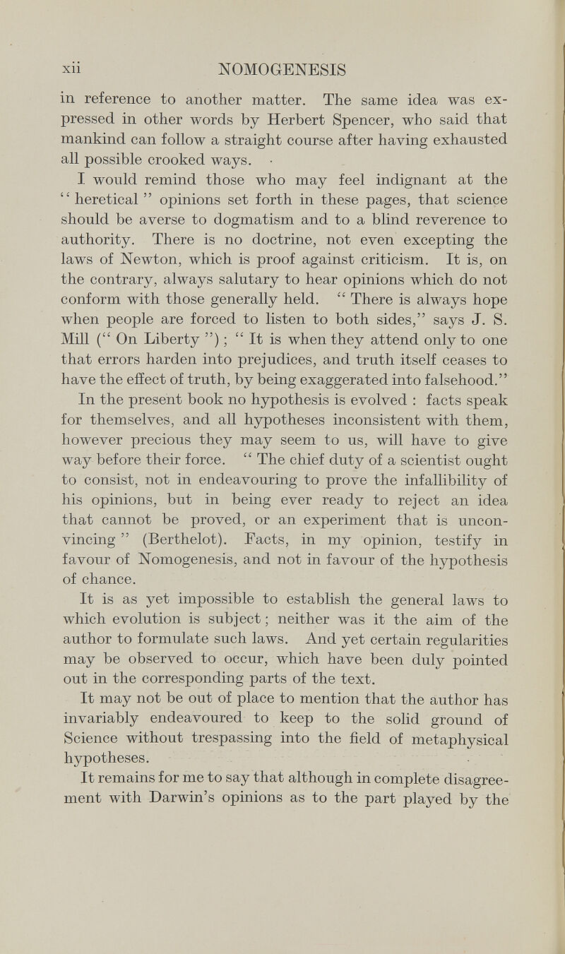 in reference to another matter. The same idea was ex pressed in other words by Herbert Spencer, who said that mankind can follow a straight course after having exhausted all possible crooked ways. I would remind those who may feel indignant at the  heretical  opinions set forth in these pages, that science should be averse to dogmatism and to a blind reverence to authority. There is no doctrine, not even excepting the laws of Newton, which is proof against criticism. It is, on the contrary, always salutary to hear opinions which do not conform with those generally held.  There is always hope when people are forced to listen to both sides, says J. S. Mill ( On Liberty ) ;  It is when they attend only to one that errors harden into prejudices, and truth itself ceases to have the effect of truth, by being exaggerated into falsehood. In the present book no hypothesis is evolved : facts speak for themselves, and all hypotheses inconsistent with them, however precious they may seem to us, will have to give way before their force.  The chief duty of a scientist ought to consist, not in endeavouring to prove the infallibility of his opinions, but in being ever ready to reject an idea that cannot be proved, or an experiment that is uncon vincing  (Berthelot). Facts, in my opinion, testify in favour of Nomogenesis, and not in favour of the hypothesis of chance. It is as yet impossible to establish the general laws to which evolution is subject ; neither was it the aim of the author to formulate such laws. And yet certain regularities may be observed to occur, which have been duly pointed out in the corresponding parts of the text. It may not be out of place to mention that the author has invariably endeavoured to keep to the solid ground of Science without trespassing into the field of metaphysical hypotheses. It remains for me to say that although in complete disagree ment with Darwin's opinions as to the part played by the