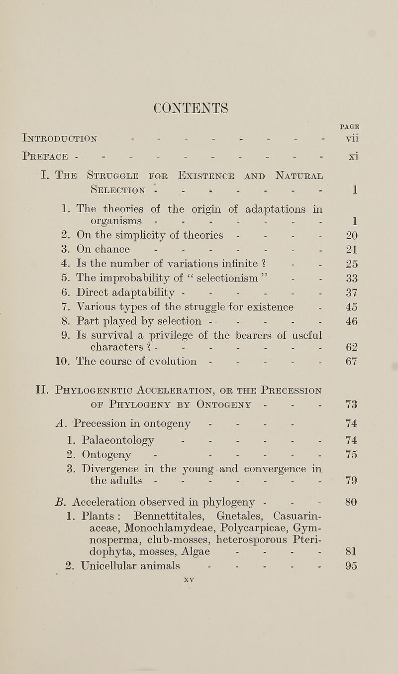 CONTENTS page Introduction v ii Preface ---------- xi L The Struggle for Existence and Natural Selection 1 1. The theories of the origin of adaptations in organisms ------- l 2. On the simplicity of theories 20 3. On chance ....... 21 4. Is the number of variations infinite ? - - 25 5. The improbability of  selectionism  - - 33 6. Direct adaptability ------ 37 7. Various types of the struggle for existence - 45 8. Part played by selection ----- 46 9. Is survival a privilege of the bearers of useful characters ? - - - - - - - 62 10. The course of evolution ----- 67 II. Phylogenetic Acceleration, or the Precession of Phylogeny by Ontogeny - - - 73 A. Precession in ontogeny - 74 1. Palaeontology - - - - - - 74 2. Ontogeny - ----- 75 3. Divergence in the } r oung and convergence in the adults ------- 79 B. Acceleration observed in phylogeny 80 1. Plants : Bennettitales, Gnetales, Casuarm- aceae, Monochlamydeae, Polycarpicae, Gym- nosperma, club-mosses, heterosporous Pteri- dophyta, mosses, Algae - - - - 81 2. Unicellular animals ----- 95 xv