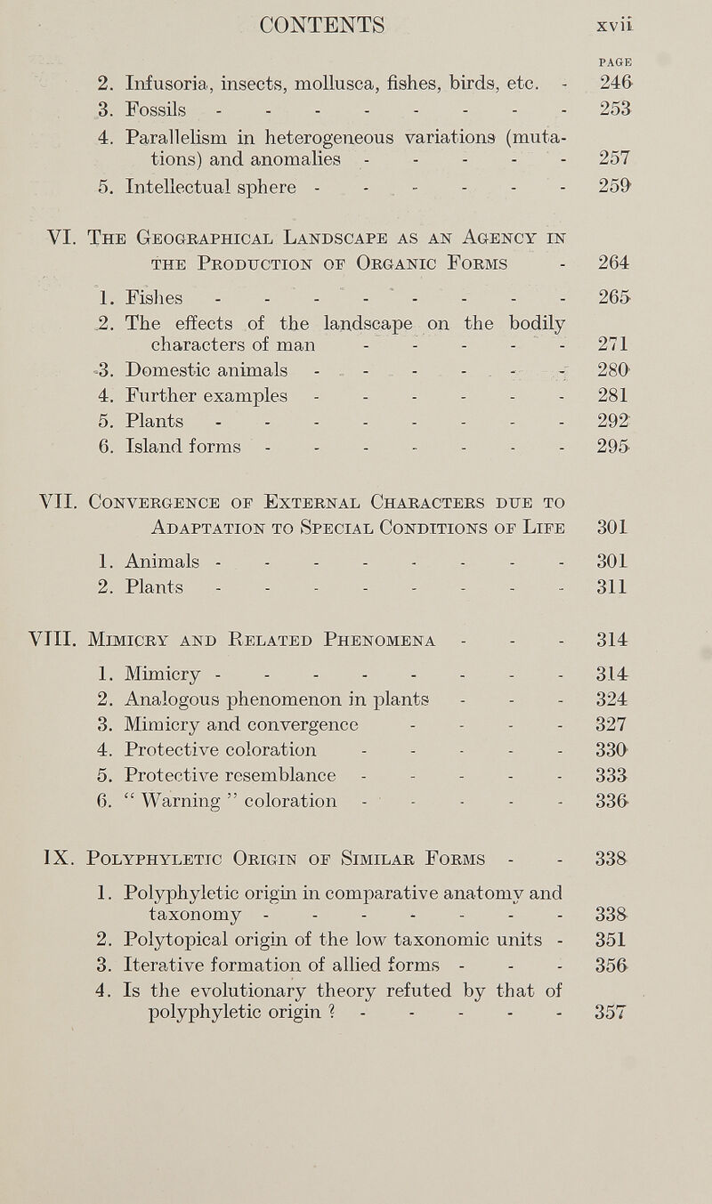 page 2. Infusoria, insects, mollusca, fishes, birds, etc. - 246 3. Fossils 253 4. Parallelism in heterogeneous variations (muta tions) and anomalies ----- 257 5. Intellectual sphere ------ 259 VI. The Geographical Landscape as an Agency in the Production of Organic Forms - 264 1. Fishes - - - - - - - 265 ,2. The effects of the landscape on the bodily characters of man - - - - - 271 -3. Domestic animals - - - - - 280' 4. Further examples - - - - - 281 5. Plants -------- 292 6. Island forms ------- 295 VII. Convergence of External Characters due to Adaptation to Special Conditions of Life 301 1. Animals -------- 301 2. Plants - - - - - - - 311 VIII. Mimicry and Related Phenomena - - - 314 1. Mimicry -------- 314 2. Analogous phenomenon in plants - - - 324 3. Mimicry and convergence - 327 4. Protective coloration ----- 330 5. Protective resemblance ----- 333 6.  Warning  coloration ----- 33(> ix. polyphylettc origin of similar forms - - 338 1. Polyphyletic origin in comparative anatomy and taxonomy ------- 338 2. Polytopical origin of the low taxonomic units - 351 3. Iterative formation of allied forms - - - 356 4. Is the evolutionary theory refuted by that of polyphyletic origin ?----- 357