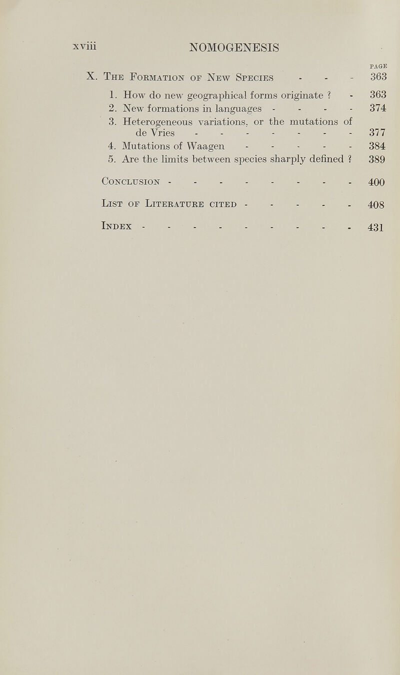 page X. T he F ormation of N ew S pecies - - - 363 1. How do new geographical forms originate ? • 363 2. New formations in languages .... 374 3. Heterogeneous variations, or the mutations of de Vries 377 4. Mutations of Waagen ----- 384 5. Are the limits between species sharply defined ? 389 C onclusion 400 L ist oe L iterature cited 408 I ndex 431