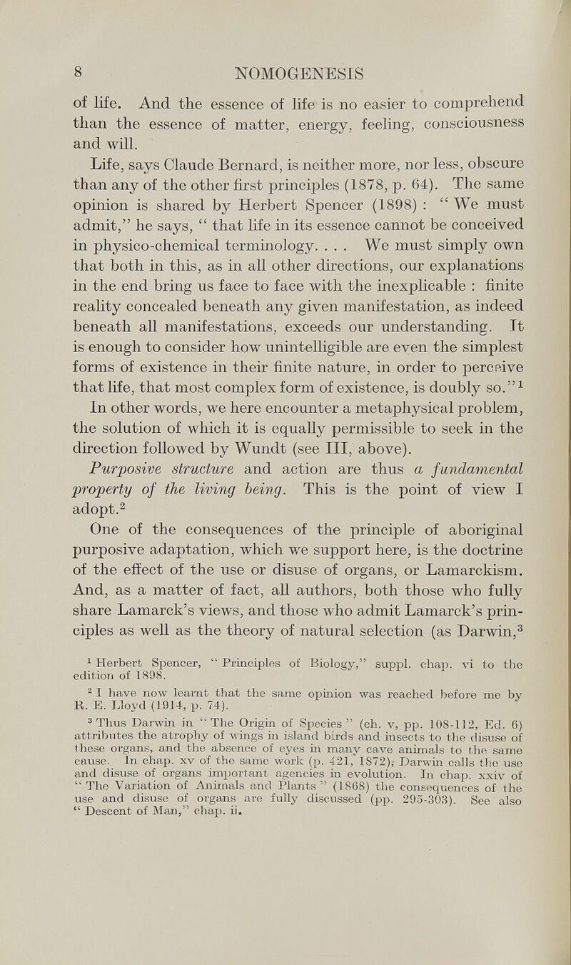 of life. And the essence of life is no easier to comprehend than the essence of matter, energy, feeling, consciousness and will. Life, says Claude Bernard, is neither more, nor less, obscure than any of the other first principles (1878, p. 64). The same opinion is shared by Herbert Spencer (1898) : We must admit, he says,  that life in its essence cannot be conceived in physico-chemical terminology. . . . We must simply own that both in this, as in all other directions, our explanations in the end bring us face to face with the inexplicable : finite reality concealed beneath any given manifestation, as indeed beneath all manifestations, exceeds our understanding. Tt is enough to consider how unintelligible are even the simplest forms of existence in their finite nature, in order to percßive that life, that most complex form of existence, is doubly so. 1 In other words, we here encounter a metaphysical problem, the solution of which it is equally permissible to seek in the direction followed by Wundt (see III, above). Purposive structure and action are thus a fundamental •property of the living being. This is the point of view I adopt. 2 One of the consequences of the principle of aboriginal purposive adaptation, which we support here, is the doctrine of the effect of the use or disuse of organs, or Lamarckism. And, as a matter of fact, all authors, both those who fully share Lamarck's views, and those who admit Lamarck's prin ciples as well as the theory of natural selection (as Darwin, 3 1 Herbert Spencer,  Principles of Biology, suppl. chap, vi to the edition of 1898. 2 I have now learnt that the same opinion was reached before me by R. E. Lloyd (1914, p. 74). 3 Thus Darwin in  The Origin of Species  (ch. v, pp. 108-112, Ed. 6) attributes the atrophy of wings in island birds and insects to the disuse of these organs, and the absence of eyes in many cave animals to the same cause. In chap, xv of the same work (p. 421, 1872), Darwin calls the use and disuse of organs important agencies in evolution. In chap, xxiv of  The Variation of Animals and Plants  (1868) the consequences of the use and disuse of organs are fully discussed (pp. 295-303). See also  Descent of Man, chap. ii.