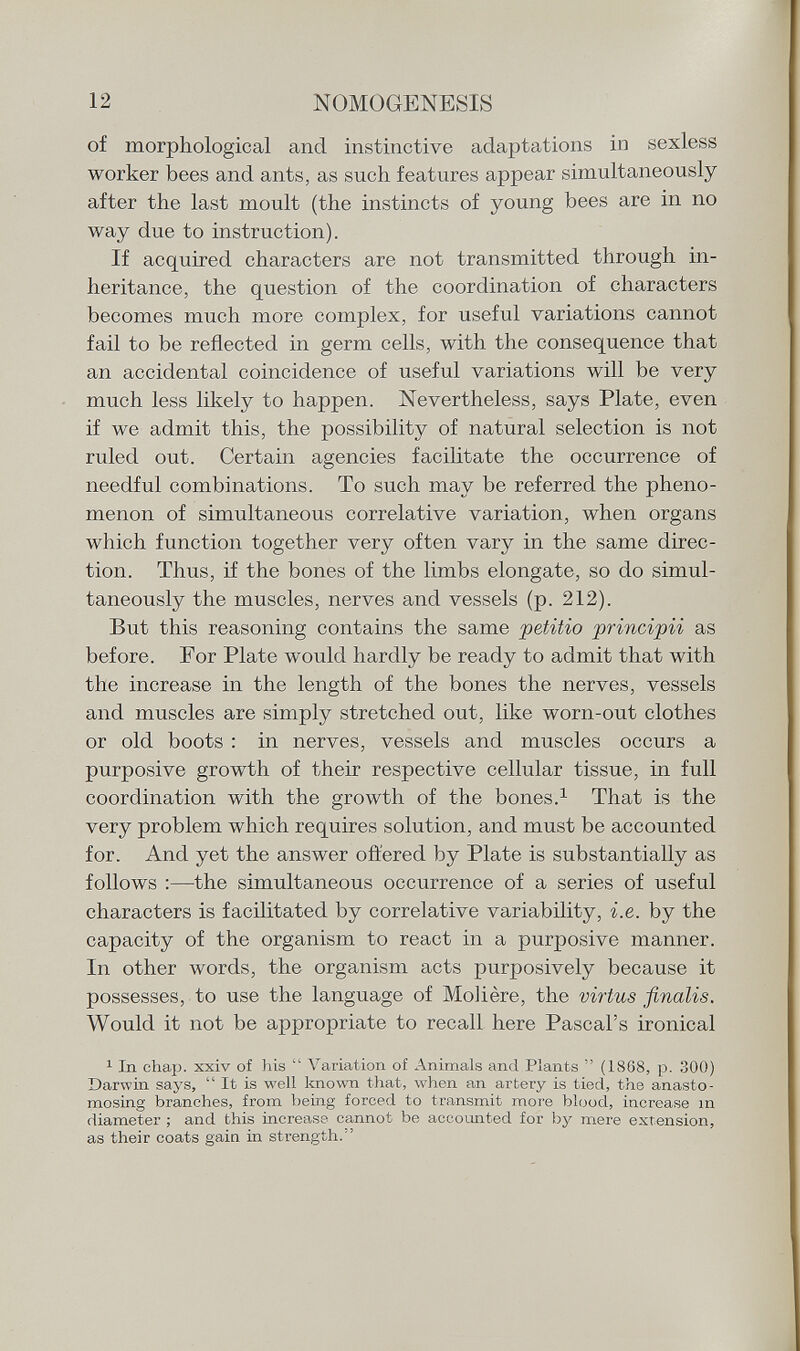 of morphological and instinctive adaptations in sexless worker bees and ants, as such features appear simultaneously after the last moult (the instincts of young bees are in no way due to instruction). If acquired characters are not transmitted through in heritance, the question of the coordination of characters becomes much more complex, for useful variations cannot fail to be reflected in germ cells, with the consequence that an accidental coincidence of useful variations will be very much less likely to happen. Nevertheless, says Plate, even if we admit this, the possibility of natural selection is not ruled out. Certain agencies facilitate the occurrence of needful combinations. To such may be referred the pheno menon of simultaneous correlative variation, when organs which function together very often vary in the same direc tion. Thus, if the bones of the limbs elongate, so do simul taneously the muscles, nerves atid vessels (p. 212). But this reasoning contains the same petitio principii as before. For Plate would hardly be ready to admit that with the increase in the length of the bones the nerves, vessels and muscles are simply stretched out, like worn-out clothes or old boots : in nerves, vessels and muscles occurs a purposive growth of their respective cellular tissue, in full coordination with the growth of the bones. 1 That is the very problem which requires solution, and must be accounted for. And yet the answer offered by Plate is substantially as follows :—the simultaneous occurrence of a series of useful characters is facilitated by correlative variability, i.e. by the capacity of the organism to react in a purposive manner. In other words, the organism acts purposively because it possesses, to use the language of Molière, the virtus finalis. Would it not be appropriate to recall here Pascal's ironical 1 In chap, xxiv of Iiis  Variation of Animals and Plants  (18G8, p. 300) Darwin says,  It is well known that, when an artery is tied, the anasto mosing branches, from being forced to transmit more blood, increase in diameter ; and this increase cannot be accounted for by mere extension, as their coats gain in strength/'