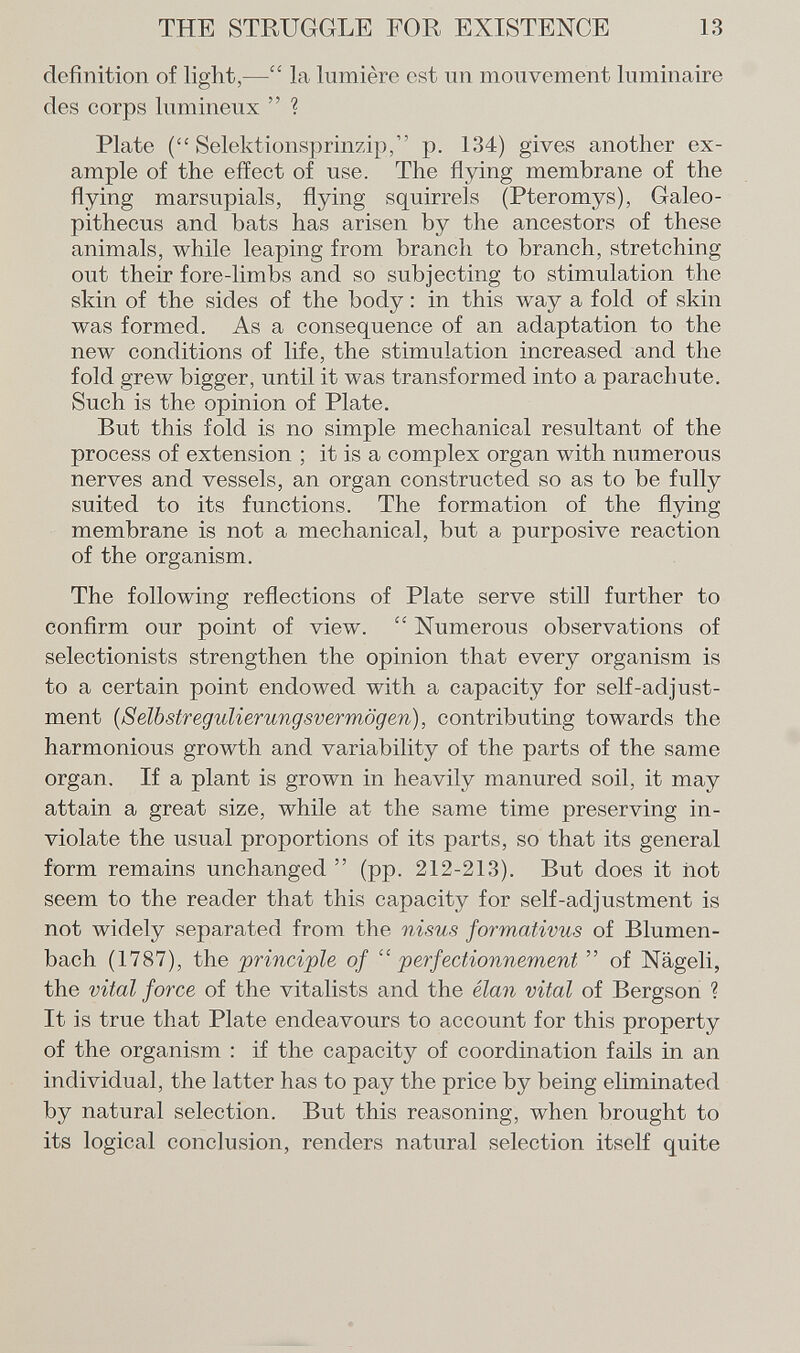 definition of light,— la lumière est un mouvement luminaire des corps lumineux  ? Plate (Selektionsprinzip, p. 134) gives another ex ample of the effect of use. The flying membrane of the flying marsupials, flying squirrels (Pteromys), Galeo- pithecus and bats has arisen by the ancestors of these animals, while leaping from branch to branch, stretching out their fore-limbs and so subjecting to stimulation the skin of the sides of the body : in this way a fold of skin was formed. As a consequence of an adaptation to the new conditions of life, the stimulation increased and the fold grew bigger, until it was transformed into a parachute. Such is the opinion of Plate. But this fold is no simple mechanical resultant of the process of extension ; it is a complex organ with numerous nerves and vessels, an organ constructed so as to be fully suited to its functions. The formation of the flying membrane is not a mechanical, but a purposive reaction of the organism. The following reflections of Plate serve still further to confirm our point of view.  Numerous observations of selectionists strengthen the opinion that every organism is to a certain point endowed with a capacity for self-adjust- ment (Selbstregulierungsvermögen), contributing towards the harmonious growth and variability of the parts of the same organ. If a plant is grown in heavily manured soil, it may attain a great size, while at the same time preserving in violate the usual proportions of its parts, so that its general form remains unchanged  (pp. 212-213). But does it not seem to the reader that this capacity for self-adjustment is not widely separated from the nisus formativus of Blumen bach (1787), the principle of perfectionnement  of Nägeli, the vital force of the vitalists and the elan vital of Bergson ? It is true that Plate endeavours to account for this property of the organism : if the capacity of coordination fails in an individual, the latter has to pay the price by being eliminated by natural selection. But this reasoning, when brought to its logical conclusion, renders natural selection itself quite