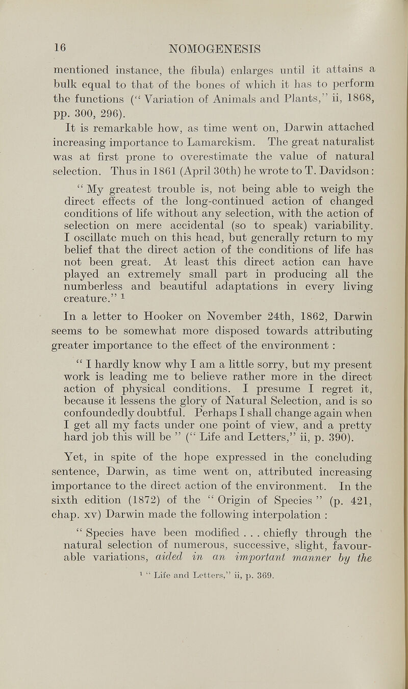 mentioned instance, the fibula) enlarges until it attains a bulk equal to that of the bones of which it has to perforin the functions ( Variation of Animals and Plants, ii, 1868, pp. 300, 296). It is remarkable how, as time went on, Darwin attached increasing importance to Lamarckism. The great naturalist was at first prone to overestimate the value of natural selection. Thus in 1861 (April 30th) he wrote to T. Davidson :  My greatest trouble is, not being able to weigh the direct effects of the long-continued action of changed conditions of life without any selection, with the action of selection on mere accidental (so to speak) variability. I oscillate much on this head, but generally return to my belief that the direct action of the conditions of life has not been great. At least this direct action can have played an extremely small part in producing all the numberless and beautiful adaptations in every living creature. 1 In a letter to Hooker on November 24th, 1862, Darwin seems to be somewhat more disposed towards attributing greater importance to the effect of the environment :  I hardly know why I am a little sorry, but my present work is leading me to believe rather more in the direct action of physical conditions. I presume I regret it, because it lessens the glory of Natural Selection, and is so confoundedly doubtful. Perhaps I shall change again when I get all my facts under one point of view, and a pretty hard job this will be  ( Life and Letters, ii, p. 390). Yet, in spite of the hope expressed in the concluding sentence, Darwin, as time went on, attributed increasing importance to the direct action of the environment. In the sixth edition (1872) of the  Origin of Species  (p. 421, chap, xv) Darwin made the following interpolation :  Species have been modified . . . chiefly through the natural selection of numerous, successive, slight, favour able variations, aided in an imjiortant manner by the 1  Life and Letters, ii, p. 369.