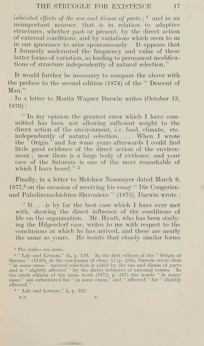 inherited effects of the use and disuse of parts ; 1 and in an unimportant manner, that is in relation to adaptive structures, whether past or present, by the direct action of external conditions, and by variations which seem to us in our ignorance to arise spontaneously. It appears that I formerly underrated the frequency and value of these latter forms of variation, as leading to permanent modifica tions of structure independently of natural selection. It would further be necessary to compare the above with the preface to the second edition (1874) of the  Descent of Man. In a letter to Moritz Wagner Darwin writes (October 13, 1876):  In my opinion the greatest error which I have com mitted has been not allowing sufficient weight to the direct action of the environment, i.e. food, climate, etc. independently of natural selection. . . . When I wrote the ' Origin ' and for gome years afterwards I could find little good evidence of the direct action of the environ ment ; now there is a large body of evidence, and your case of the Saturnia is one of the most remarkable of which I have heard. 2 Finally, in a letter to Melchior Neumayer dated March 9, 1877, 3 on the occasion of receiving his essay  Die Congerien- und Paludinenschichten Slavoniens  (1875), Darwin wrote :  It ... is by far the best case which I have ever met with, showing the direct influence of the conditions of life on the organization. Mr. Hyatt, who lias been study ing the Hilgendorf case, writes to me with respect to the conclusions at which he has arrived, and these are nearly the same as yours. He insists that closely similar forms 1 The italics are mine. 2  Life and Letters, iii, p. 159. In the first edition of the  Origin of Species  (1859), at the conclusion of chap, vi (p. 256), Darwin wrote that  in some cases  natural selection is aided by the use and disuse of parts and is  slightly affected  by the direct influence of external causes. In the sixth edition of the same work (1872, p. 167) the words in many cases  are substituted for  in some cases, and  affected  for  slightly affected. 3  Life and Letters, ii, p. 232. b.n. b