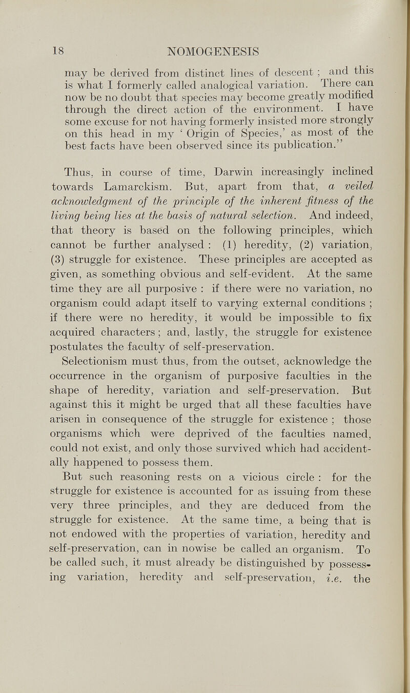 may be derived from distinct lines of descent ; and this is what I formerly called analogical variation. There can now he no doubt that species may become greatly modified through the direct action of the environment. I have some excuse for not having formerly insisted more strongly on this head in my ' Origin of Species,' as most of the best facts have been observed since its publication. Thus, in course of time, Darwin increasingly inclined towards Lamarckism. But, apart from that, a veiled acknowledgment of the principle of the inherent fitness of the living being lies at the basis of natural selection. And indeed, that theory is based on the following principles, which cannot be further analysed : (1) heredity, (2) variation, (3) struggle for existence. These principles are accepted as given, as something obvious and self-evident. At the same time they are all purposive : if there were no variation, no organism could adapt itself to varying external conditions ; if there were no heredity, it would be impossible to fix acquired characters ; and, lastly, the struggle for existence postulates the faculty of self-preservation. Selectionism must thus, from the outset, acknowledge the occurrence in the organism of purposive faculties in the shape of heredity, variation and self-preservation. But against this it might be urged that all these faculties have arisen in consequence of the struggle for existence ; those organisms which were deprived of the faculties named, could not exist, and only those survived which had accident ally happened to possess them. But such reasoning rests on a vicious circle : for the struggle for existence is accounted for as issuing from these very three principles, and they are deduced from the struggle for existence. At the same time, a being that is not endowed with the properties of variation, heredity and self-preservation, can in nowise be called an organism. To be called such, it must already be distinguished by possess ing variation, heredity and self-preservation, i.e. the