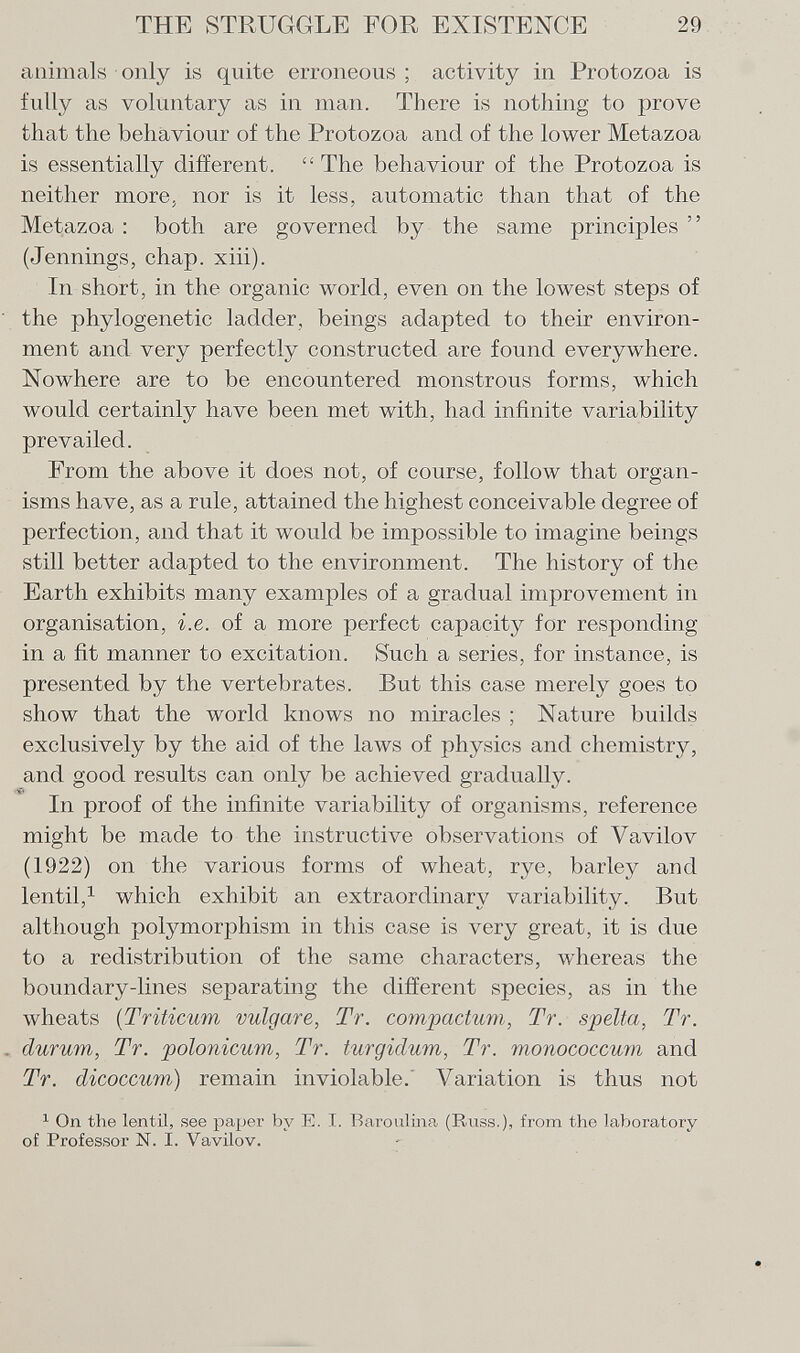 animals only is quite erroneous ; activity in Protozoa is fully as voluntary as in man. There is nothing to prove that the behaviour of the Protozoa and of the lower Metazoa is essentially different.  The behaviour of the Protozoa is neither more, nor is it less, automatic than that of the Metazoa : both are governed by the same principles  (Jennings, chap. xiii). In short, in the organic world, even on the lowest steps of the phylogenetic ladder, beings adapted to their environ ment and very perfectly constructed are found everywhere. Nowhere are to be encountered monstrous forms, which would certainly have been met with, had infinite variability prevailed. From the above it does not, of course, follow that organ isms have, as a rule, attained the highest conceivable degree of perfection, and that it would be impossible to imagine beings still better adapted to the environment. The history of the Earth exhibits many examples of a gradual improvement in organisation, i.e. of a more perfect capacity for responding in a fit manner to excitation. Such a series, for instance, is presented by the vertebrates. But this case merely goes to show that the world knows no miracles ; Nature builds exclusively by the aid of the laws of physics and chemistry, and good results can only be achieved gradually. In proof of the infinite variability of organisms, reference might be made to the instructive observations of Vavilov (1922) on the various forms of wheat, rye, barley and lentil, 1 which exhibit an extraordinary variability. But although potymorphism in this case is very great, it is due to a redistribution of the same characters, whereas the boundary-lines separating the different species, as in the wheats ( Triticum vulgare, Tr. compactum, Tr. spelta, Tr. durum, Tr. polonicum, Tr. turgidum, Tr. monococcum and Tr. dicoccum) remain inviolable. Variation is thus not 1 On the lentil, see paper by E. I. Baroulina (Russ.), from the laboratory of Professor N. I. Vavilov.