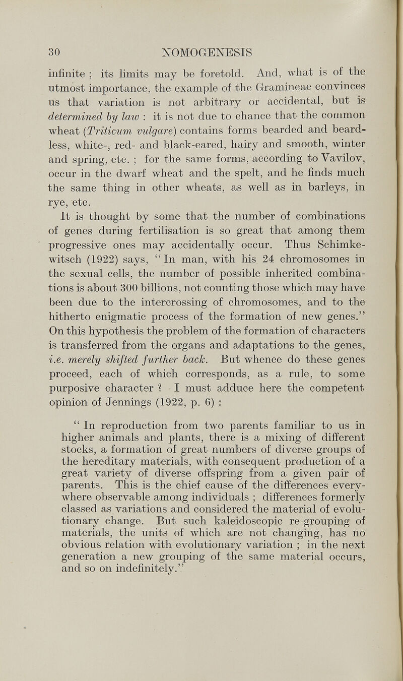 infinite ; its limits may be foretold. And, what is of the utmost importance, the example of the Gramineae convinces us that variation is not arbitrary or accidental, but is determined by law : it is not due to chance that the common wheat ( Triticum vulgare) contains forms bearded and beard less, white-, red- and black-eared, hairy and smooth, winter and spring, etc. ; for the same forms, according to Vavilov, occur in the dwarf wheat and the spelt, and he finds much the same thing in other wheats, as well as in barleys, in rye, etc. It is thought by some that the number of combinations of genes during fertilisation is so great that among them progressive ones may accidentally occur. Thus Schimke- witsch (1922) says, In man, with his 24 chromosomes in the sexual cells, the number of possible inherited combina tions is about 300 billions, not counting those which may have been due to the intercrossing of chromosomes, and to the hitherto enigmatic process of the formation of new genes. On this hypothesis the problem of the formation of characters is transferred from the organs and adaptations to the genes, i.e. merely shifted further back. But whence do these genes proceed, each of which corresponds, as a rule, to some purposive character ? I must adduce here the competent opinion of Jennings (1922, p. 6) :  In reproduction from two parents familiar to us in higher animals and plants, there is a mixing of different stocks, a formation of great numbers of diverse groups of the hereditary materials, with consequent production of a great variety of diverse offspring from a given pair of parents. This is the chief cause of the differences every where observable among individuals ; differences formerly classed as variations and considered the material of evolu tionary change. But such kaleidoscopic re-grouping of materials, the units of which are not changing, has no obvious relation with evolutionary variation ; in the next generation a new grouping of the same material occurs, and so oil indefinitely.