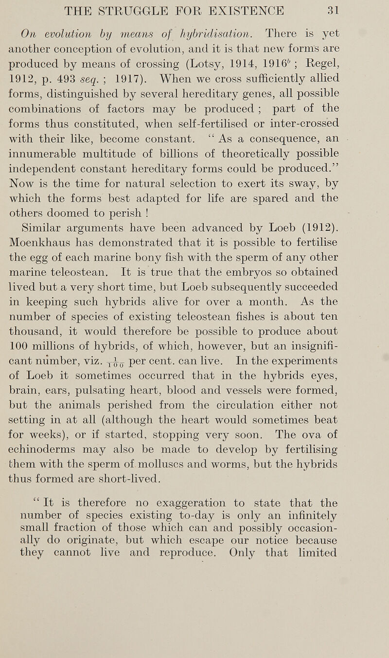 On evolution by means of hybridisation. There is yet another conception of evolution, and it is that new forms are produced by means of crossing (Lotsy, 1914, 1916 6 ; Regel, 1912, p. 493 seq. ; 1917). When we cross sufficiently allied forms, distinguished by several hereditary genes, all possible combinations of factors may be produced ; part of the forms thus constituted, when self-fertilised or inter-crossed with their like, become constant.  As a consequence, an innumerable multitude of billions of theoretically possible independent constant hereditary forms could be produced. Now is the time for natural selection to exert its sway, by which the forms best adapted for life are spared and the others doomed to perish ! Similar arguments have been advanced by Loeb (1912). Moenkhaus has demonstrated that it is possible to fertilise the egg of each marine bony fish with the sperm of any other marine teleostean. It is true that the embryos so obtained lived but a very short time, but Loeb subsequently succeeded in keeping such hybrids alive for over a month. As the number of species of existing teleostean fishes is about ten thousand, it would therefore be possible to produce about 100 millions of hybrids, of which, however, but an insignifi cant number, viz. per cent, can live. In the experiments of Loeb it sometimes occurred that in the hybrids eyes, brain, ears, pulsating heart, blood and vessels were formed, but the animals perished from the circulation either not setting in at all (although the heart would sometimes beat for weeks), or if started, stopping very soon. The ova of echinoderms may also be made to develop by fertilising them with the sperm of molluscs and worms, but the hybrids thus formed are short-lived. It is therefore no exaggeration to state that the number of species existing to-day is only an infinitely small fraction of those which can and possibly occasion ally do originate, but which escape our notice because they cannot live and reproduce. Only that limited