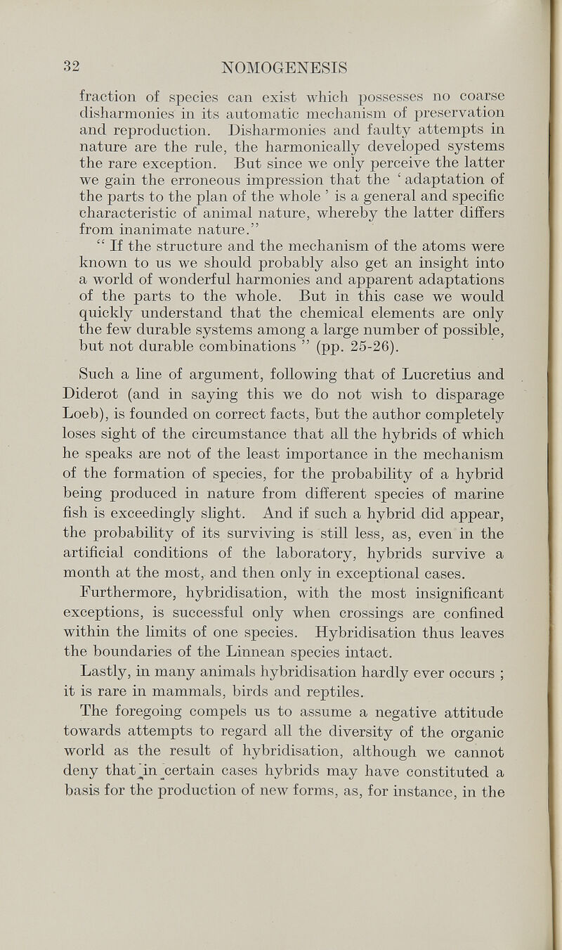 fraction of species can exist which possesses no coarse disharmonies in its automatic mechanism of preservation and reproduction. Disharmonies and faulty attempts in nature are the rule, the harmonically developed systems the rare exception. But since we only perceive the latter we gain the erroneous impression that the ' adaptation of the parts to the plan of the whole ' is a general and specific characteristic of animal nature, whereby the latter differs from inanimate nature.  If the structure and the mechanism of the atoms were known to us we should probably also get an insight into a world of wonderful harmonies and apparent adaptations of the parts to the whole. But in this case we would quickly understand that the chemical elements are only the few durable systems among a large number of possible, but not durable combinations  (pp. 25-26). Such a line of argument, following that of Lucretius and Diderot (and in saying this we do not wish to disparage Loeb), is founded on correct facts, but the author completely loses sight of the circumstance that all the hybrids of which he speaks are not of the least importance in the mechanism of the formation of species, for the probability of a hybrid being produced in nature from different species of marine fish is exceedingly slight. And if such a hybrid did appear, the probability of its surviving is still less, as, even in the artificial conditions of the laboratory, hybrids survive a month at the most, and then only in exceptional cases. Furthermore, hybridisation, with the most insignificant exceptions, is successful only when crossings are confined within the limits of one species. Hybridisation thus leaves the boundaries of the Linnean species intact. Lastly, in many animals hybridisation hardly ever occurs ; it is rare in mammals, birds and reptiles. The foregoing compels us to assume a negative attitude towards attempts to regard all the diversity of the organic world as the result of hybridisation, although we cannot deny thaVin ^certain cases hybrids may have constituted a basis for the production of new forms, as, for instance, in the