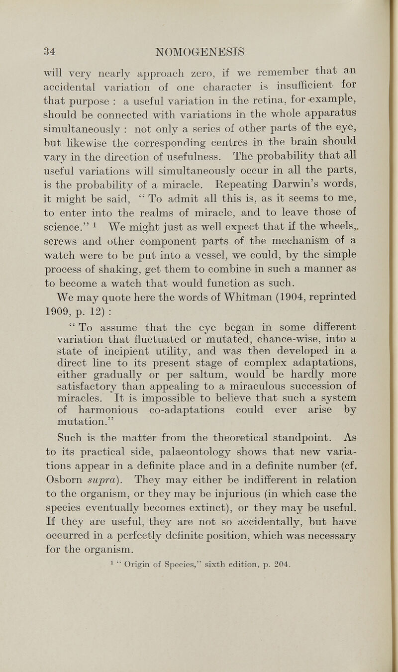 will very nearly approach zero, if we remember that an accidental variation of one character is insufficient for that purpose : a useful variation in the retina, for -example, should be connected with variations in the whole apparatus simultaneously : not only a series of other parts of the eye, but likewise the corresponding centres in the brain should vary in the direction of usefulness. The probability that all useful variations will simultaneously occur in all the parts, is the probability of a miracle. Repeating Darwin's words, it might be said,  To admit all this is, as it seems to me, to enter into the realms of miracle, and to leave those of science. 1 We might just as well expect that if the wheels,, screws and other component parts of the mechanism of a watch were to be put into a vessel, we could, by the simple process of shaking, get them to combine in such a manner as to become a watch that would function as such. We may quote here the words of Whitman (1904, reprinted 1909, p. 12) : To assume that the eye began in some different variation that fluctuated or mutated, chance-wise, into a state of incipient utility, and was then developed in a direct line to its present stage of complex adaptations, either gradually or per saltum, would be hardly more satisfactory than appealing to a miraculous succession of miracles. It is impossible to believe that such a system of harmonious co-adaptations could ever arise by mutation. Such is the matter from the theoretical standpoint. As to its practical side, palaeontology shows that new varia tions appear in a definite place and in a definite number (cf. Osborn supra). They may either be indifferent in relation to the organism, or they may be injurious (in which case the species eventually becomes extinct), or they may be useful. If they are useful, they are not so accidentally, but have occurred in a perfectly definite position, which was necessary for the organism. 1  Origin of Species, sixth edition, p. 204.