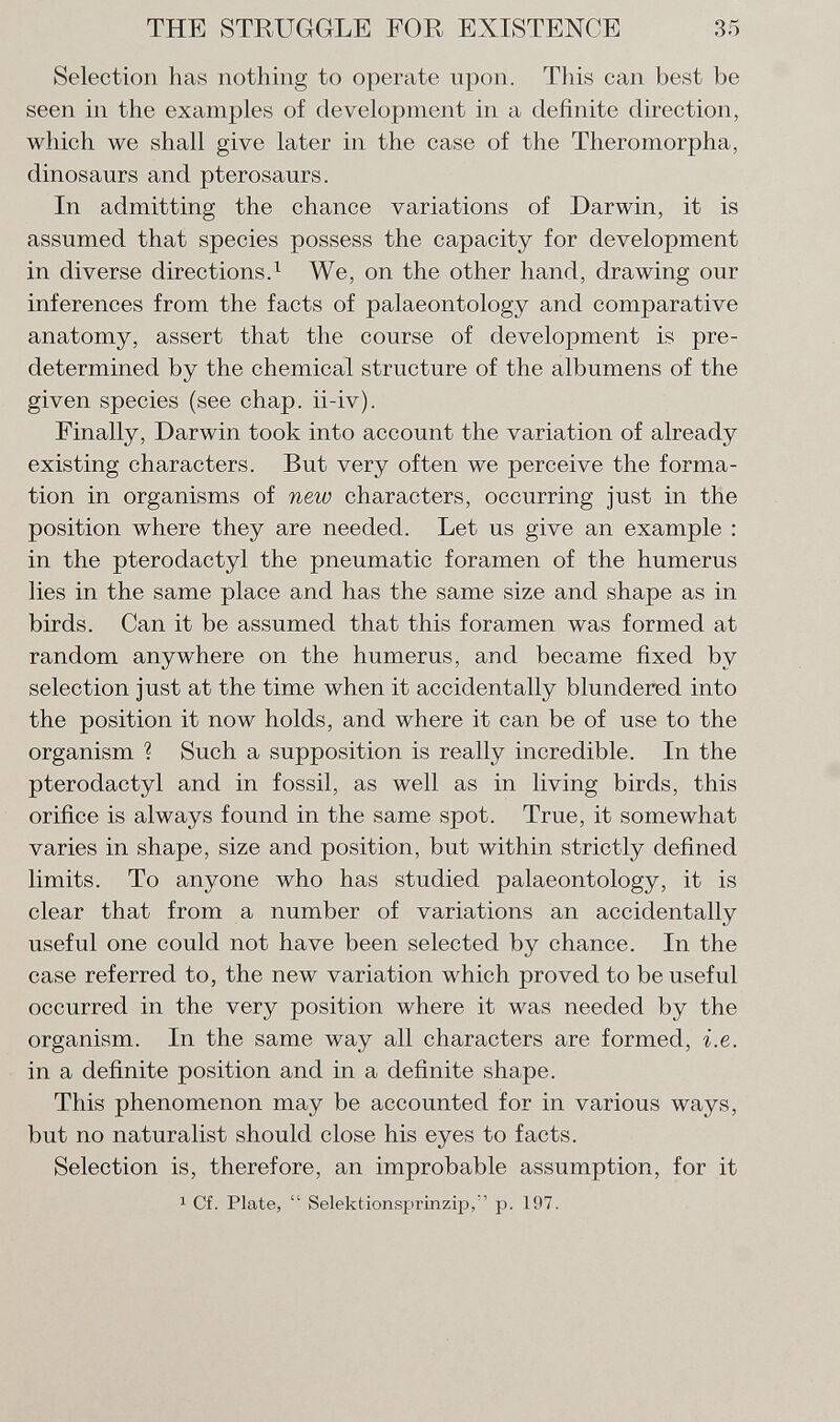 Selection has nothing to operate upon. This can best be seen in the examples of development in a definite direction, which we shall give later in the case of the Theromorpha, dinosaurs and pterosaurs. In admitting the chance variations of Darwin, it is assumed that species possess the capacity for development in diverse directions. 1 We, on the other hand, drawing our inferences from the facts of palaeontology and comparative anatomy, assert that the course of development is pre determined by the chemical structure of the albumens of the given species (see chap, ii-iv). Finally, Darwin took into account the variation of already existing characters. But very often we perceive the forma tion in organisms of new characters, occurring just in the position where they are needed. Let us give an example : in the pterodactyl the pneumatic foramen of the humerus lies in the same place and has the same size and shape as in birds. Can it be assumed that this foramen was formed at random anywhere on the humerus, and became fixed by selection just at the time when it accidentally blundered into the position it now holds, and where it can be of use to the organism ? Such a supposition is really incredible. In the pterodactyl and in fossil, as well as in living birds, this orifice is always found in the same spot. True, it somewhat varies in shape, size and position, but within strictly defined limits. To anyone who has studied palaeontology, it is clear that from a number of variations an accidentally useful one could not have been selected by chance. In the case referred to, the new variation which proved to be useful occurred in the very position where it was needed by the organism. In the same way all characters are formed, i.e. in a definite position and in a definite shape. This phenomenon may be accounted for in various ways, but no naturalist should close his eyes to facts. Selection is, therefore, an improbable assumption, for it 1 Cf. Plate,  Selektionsprinzip, p. 197.