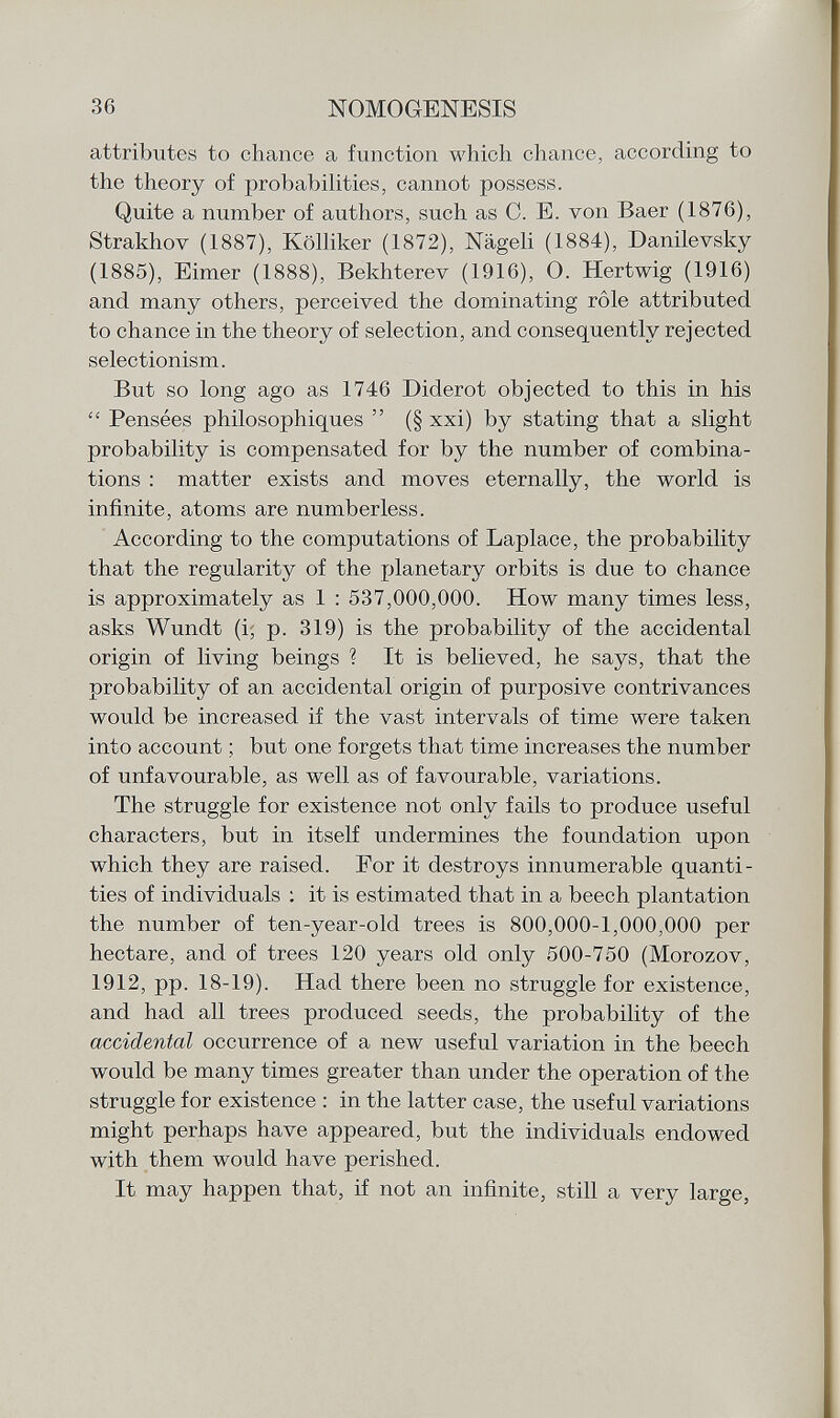 attributes to chance a function which chance, according to the theory of probabilities, cannot possess. Quite a number of authors, such as C. E. von Baer (1876), Strakhov (1887), Kölliker (1872), Nägeli (1884), Danilevsky (1885), Eimer (1888), Bekhterev (1916), 0. Hertwig (1916) and many others, perceived the dominating rôle attributed to chance in the theory of selection, and consequently rejected selectionism. But so long ago as 1746 Diderot objected to this in his  Pensées philosophiques  (§ xxi) by stating that a slight probability is compensated for by the number of combina tions : matter exists and moves eternally, the world is infinite, atoms are numberless. According to the computations of Laplace, the probability that the regularity of the planetary orbits is due to chance is approximately as 1 : 537,000,000. How many times less, asks Wundt (i, p. 319) is the probability of the accidental origin of living beings ? It is believed, he says, that the probability of an accidental origin of purposive contrivances would be increased if the vast intervals of time were taken into account ; but one forgets that time increases the number of unfavourable, as well as of favourable, variations. The struggle for existence not only fails to produce useful characters, but in itself undermines the foundation upon which they are raised. For it destroys innumerable quanti ties of individuals : it is estimated that in a beech plantation the number of ten-year-old trees is 800,000-1,000,000 per hectare, and of trees 120 years old only 500-750 (Morozov, 1912, pp. 18-19). Had there been no struggle for existence, and had all trees produced seeds, the probability of the accidental occurrence of a new useful variation in the beech would be many times greater than under the operation of the struggle for existence : in the latter case, the useful variations might perhaps have appeared, but the individuals endowed with them would have perished. It may happen that, if not an infinite, still a very large,