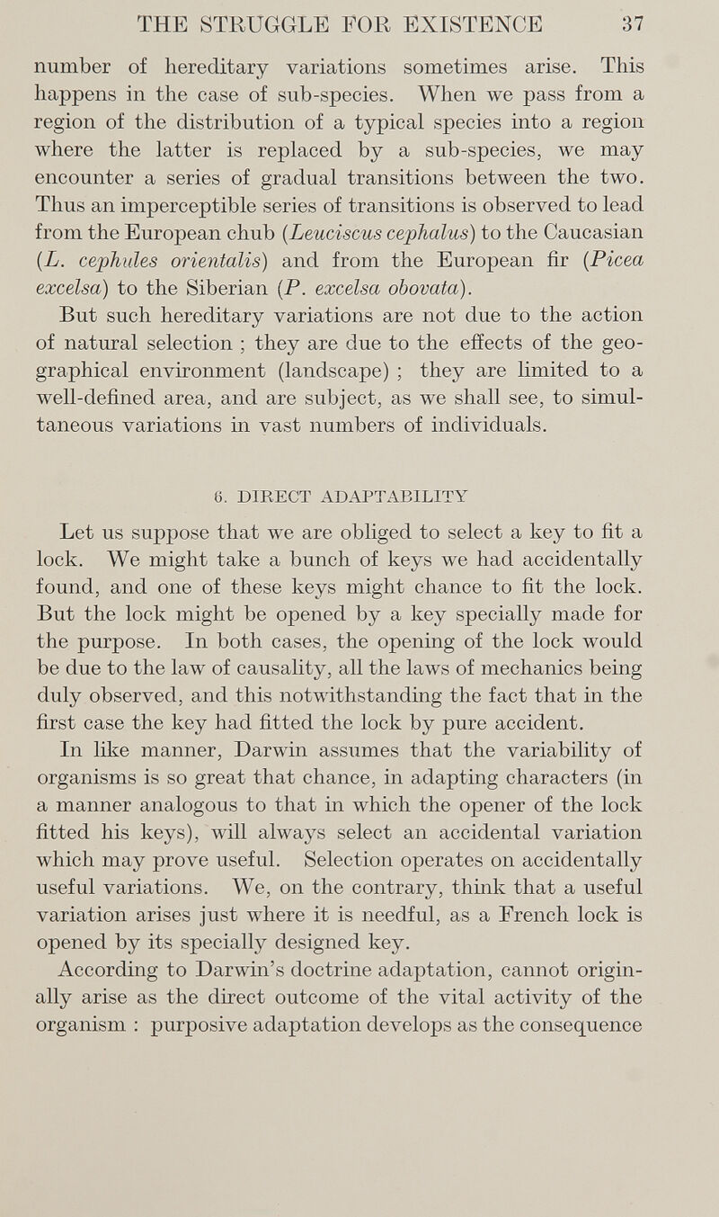 number of hereditary variations sometimes arise. This happens in the case of sub-species. When we pass from a region of the distribution of a typical species into a region where the latter is replaced by a sub-species, we may encounter a series of gradual transitions between the two. Thus an imperceptible series of transitions is observed to lead from the European chub ( Leuciscus cephalus ) to the Caucasian (L. cephules orientalis) and from the European fir ( Picea excelsa) to the Siberian (P. excelsa obovata). But such hereditary variations are not due to the action of natural selection ; they are due to the effects of the geo graphical environment (landscape) ; they are limited to a well-defined area, and are subject, as we shall see, to simul taneous variations in vast numbers of individuals. 6. direct adaptability Let us suppose that we are obliged to select a key to fit a lock. We might take a bunch of keys we had accidentally found, and one of these keys might chance to fit the lock. But the lock might be opened by a key specially made for the purpose. In both cases, the opening of the lock would be due to the law of causality, all the laws of mechanics being duly observed, and this notwithstanding the fact that in the first case the key had fitted the lock by pure accident. In like manner, Darwin assumes that the variability of organisms is so great that chance, in adapting characters (in a manner analogous to that in which the opener of the lock fitted his keys), will always select an accidental variation which may prove useful. Selection operates on accidentally useful variations. We, on the contrary, think that a useful variation arises just where it is needful, as a French lock is opened by its specially designed key. According to Darwin's doctrine adaptation, cannot origin ally arise as the direct outcome of the vital activity of the organism : purposive adaptation develops as the consequence