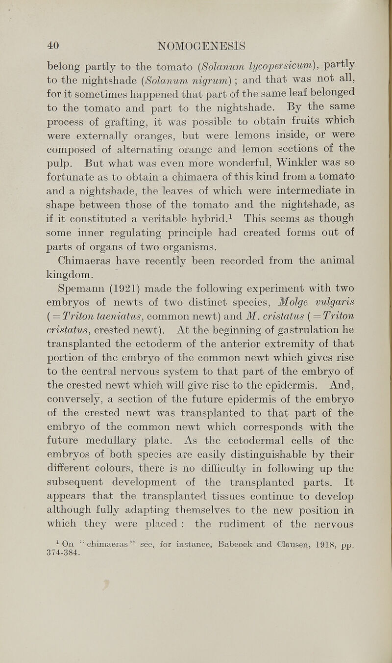 belong partly to the tomato ( Solanum lycopersicum), partly to the nightshade ( Solanum nigrum ) ; and that was not all, for it sometimes happened that part of the same leaf belonged to the tomato and part to the nightshade. By the same process of grafting, it was possible to obtain fruits which were externally oranges, but were lemons inside, or were composed of alternating orange and lemon sections of the pulp. But what was even more wonderful, Winkler was so fortunate as to obtain a chimaera of this kind from a tomato and a nightshade, the leaves of which were intermediate in shape between those of the tomato and the nightshade, as if it constituted a veritable hybrid. 1 This seems as though some inner regulating principle had created forms out of parts of organs of two organisms. Chimaeras have recently been recorded from the animal kingdom. Spemann (1921) made the following experiment with two embryos of newts of two distinct species, Molge vulgaris {—Triton taeniatus, common newt) and M. cristatus (=Triton cristatus, crested newt). At the beginning of gastrulation he transplanted the ectoderm of the anterior extremity of that portion of the embryo of the common newt which gives rise to the central nervous system to that part of the embryo of the crested newt which will give rise to the epidermis. And, conversely, a section of the future epidermis of the embryo of the crested newt was transplanted to that part of the embryo of the common newt which corresponds with the future medullary plate. As the ectodermal cells of the embryos of both species are easily distinguishable by their different colours, there is no difficulty in following up the subsequent development of the transplanted parts. It appears that the transplanted tissues continue to develop although fully adapting themselves to the new position in which they were placed : the rudiment of the nervous 1 On l: chimaeras  see, for instance, Babcock and Clausen, 1918, pp. 374-384.