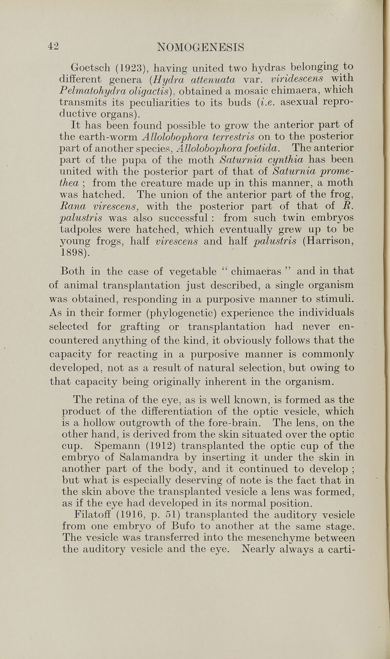 Goetsch (1923), having united two hydras belonging to different genera ( Hydra attenuata var. viridescens with Pelmatohydra oligactis). obtained a mosaic chimaera, which transmits its peculiarities to its buds (i.e. asexual repro ductive organs). It has been found possible to grow the anterior part of the earth-worm Allolobophora terrestris on to the posterior part of another species, Allolobophora foetida. The anterior part of the pupa of the moth Saturnia cynthia has been united with the posterior part of that of Saturnia prome- thea ; from the creature made up in this manner, a moth was hatched. The union of the anterior part of the frog, Rana virescens, with the posterior part of that of R. palustris was also successful : from such twin embryos tadpoles were hatched, which eventually grew up to be young frogs, half virescens and half palustris (Harrison, 1898). Both in the case of vegetable  chimaeras  and in that of animal transplantation just described, a single organism was obtained, responding in a purposive manner to stimuli. As in their former (phylogenetic) experience the individuals selected for grafting or transplantation had never en countered anything of the kind, it obviously follows that the capacity for reacting in a purposive manner is commonly developed, not as a result of natural selection, but owing to that capacity being originally inherent in the organism. The retina of the eye, as is well known, is formed as the product of the differentiation of the optic vesicle, which is a hollow outgrowth of the fore-brain. The lens, on the other hand, is derived from the skin situated over the optic cup. Spemann (1912) transplanted the optic cup of the embryo of Salamandra by inserting it under the skin in another part of the body, and it continued to develop ; but what is especially deserving of note is the fact that in the skin above the transplanted vesicle a lens was formed, as if the eye had developed in its normal position. Filatoff (1916, p. 51) transplanted the auditory vesicle from one embryo of Bufo to another at the same stage. The vesicle was transferred into the mesenchyme between the auditory vesicle and the eye. Nearly always a carti