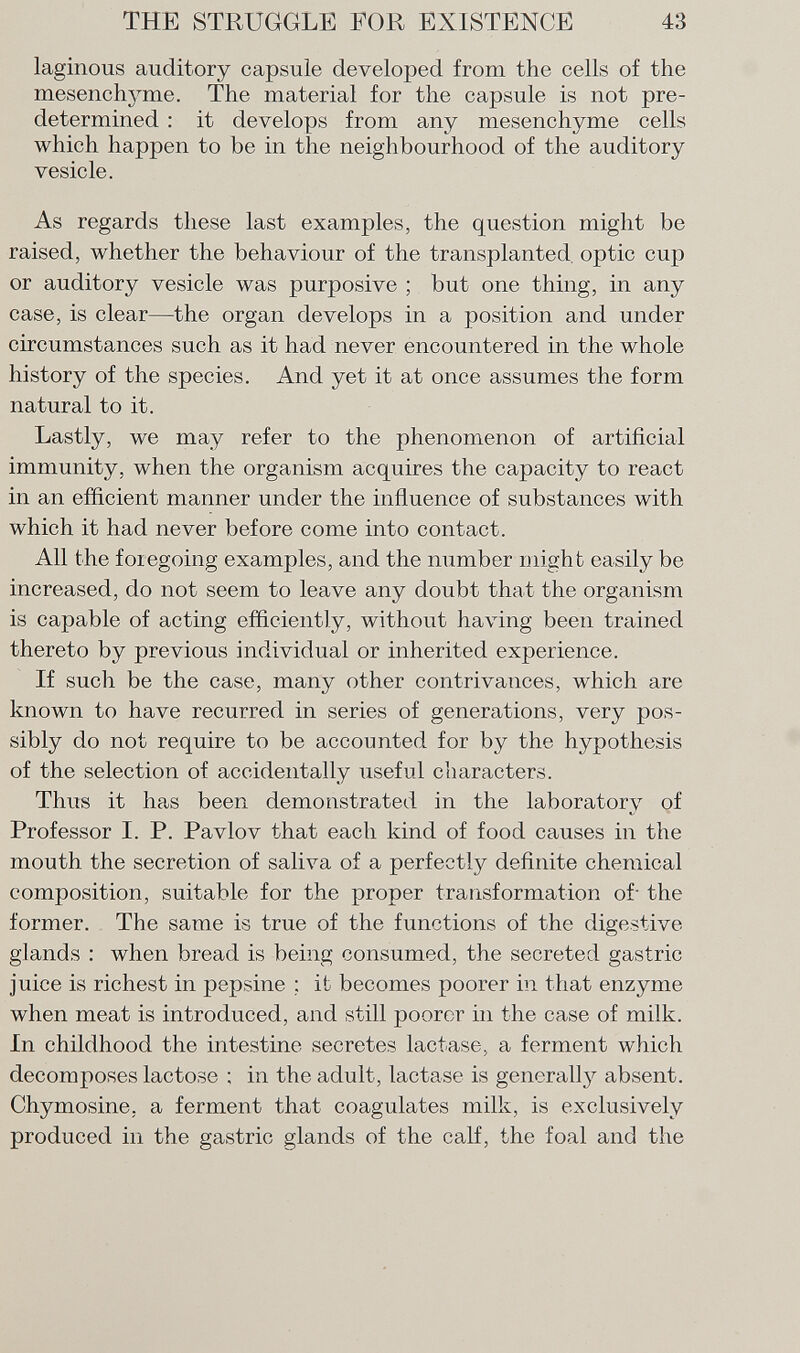 laginous auditory capsule developed from the cells of the mesenchyme. The material for the capsule is not pre determined : it develops from any mesenchyme cells which happen to be in the neighbourhood of the auditory vesicle. As regards these last examples, the question might be raised, whether the behaviour of the transplanted optic cup or auditory vesicle was purposive ; but one thing, in any case, is clear—the organ develops in a position and under circumstances such as it had never encountered in the whole history of the species. And yet it at once assumes the form natural to it. Lastly, we may refer to the phenomenon of artificial immunity, when the organism acquires the capacity to react in an efficient manner under the influence of substances with which it had never before come into contact. All the foiegoing examples, and the number might easily be increased, do not seem to leave any doubt that the organism is capable of acting efficiently, without having been trained thereto by previous individual or inherited experience. If such be the case, many other contrivances, which are known to have recurred in series of generations, very pos sibly do not require to be accounted for by the hypothesis of the selection of accidentally useful characters. Thus it has been demonstrated in the laboratory of Professor I. P. Pavlov that each kind of food causes in the mouth the secretion of saliva of a perfectly definite chemical composition, suitable for the proper transformation of- the former. The same is true of the functions of the digestive glands : when bread is being consumed, the secreted gastric juice is richest in pepsine ; it becomes poorer in that enzyme when meat is introduced, and still poorer in the case of milk. In childhood the intestine secretes lactase, a ferment which decomposes lactose ; in the adult, lactase is generally absent. Chymosine. a ferment that coagulates milk, is exclusively produced in the gastric glands of the calf, the foal and the