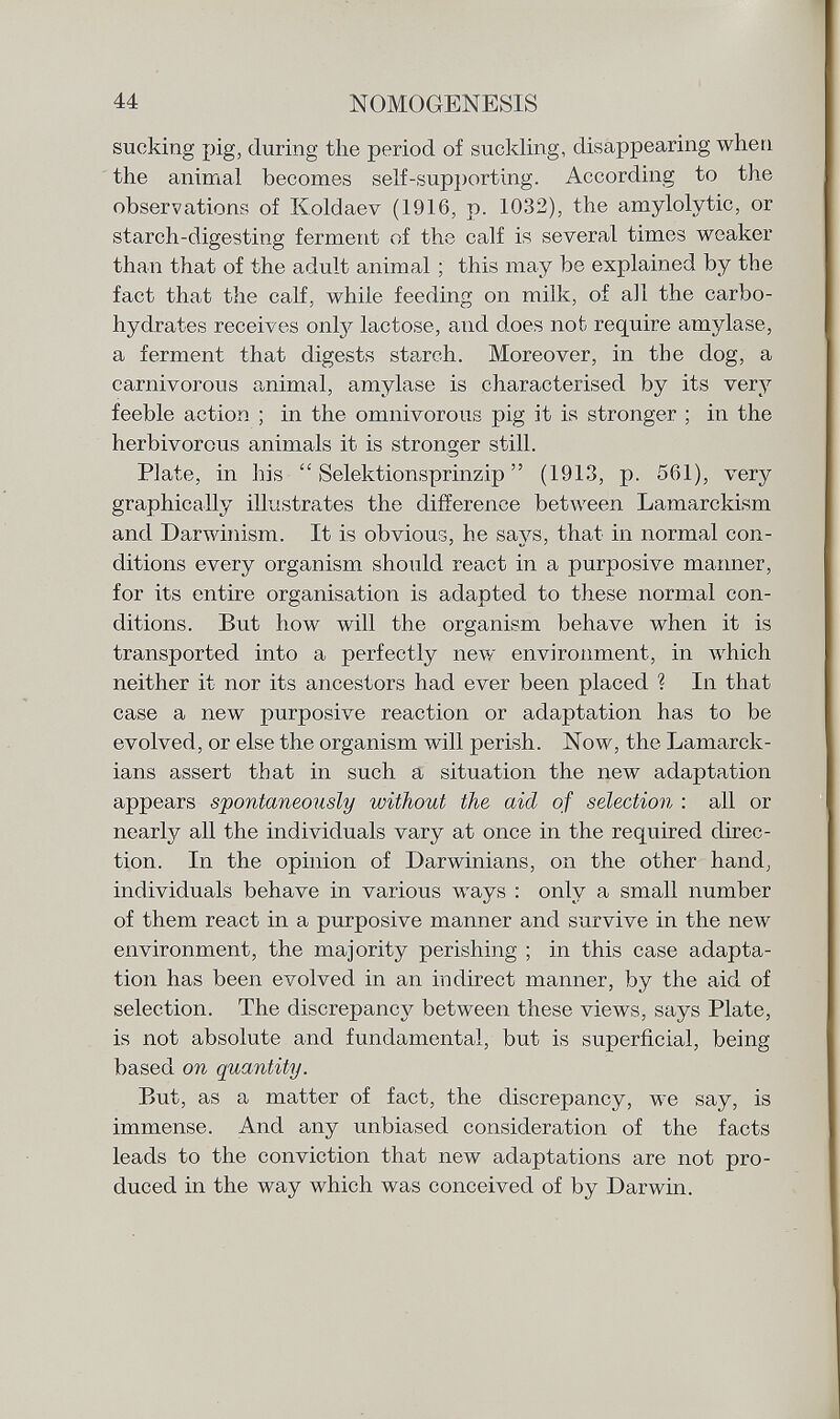 sucking pig, during the period of suckling, disappearing when the animal becomes self-supporting. According to the observations of Koldaev (1916, p. 1032), the amylolytic, or starch-digesting ferment of the calf is several times weaker than that of the adult animal ; this may be explained by the fact that the calf, while feeding on milk, of all the carbo- hydrates receives only lactose, and does not require amylase, a ferment that digests starch. Moreover, in the dog, a carnivorous animal, amylase is characterised by its very feeble action ; in the omnivorous pig it is stronger ; in the herbivorous animals it is stronger still. Plate, in his  Selektionsprinzip  (1913, p. 561), very graphically illustrates the difference between Lamarckism and Darwinism. It is obvious, he says, that in normal con ditions every organism should react in a purposive manner, for its entire organisation is adapted to these normal con ditions. But how will the organism behave when it is transported into a perfectly new environment, in which neither it nor its ancestors had ever been placed ? In that case a new purposive reaction or adaptation has to be evolved, or else the organism will perish. Now, the Lamarck - ians assert that in such a situation the new adaptation appears spontaneously without the aid of selection : all or nearly all the individuals vary at once in the required direc tion. In the opinion of Darwinians, on the other hand, individuals behave in various ways : only a small number of them react in a purposive manner and survive in the new environment, the majority perishing ; in this case adapta tion has been evolved in an indirect manner, by the aid of selection. The discrepancy between these views, says Plate, is not absolute and fundamental, but is superficial, being based on quantity. But, as a matter of fact, the discrepancy, we say, is immense. And any unbiased consideration of the facts leads to the conviction that new adaptations are not pro duced in the way which was conceived of by Darwin.