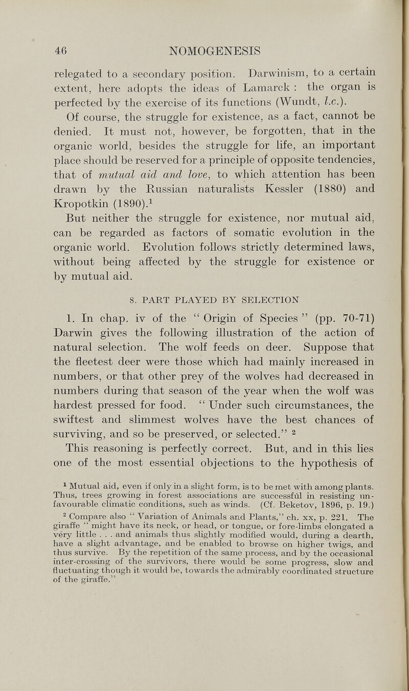 relegated to a secondary position. Darwinism, to a certain extent, here adopts the ideas of Lamarck : the organ is perfected by the exercise of its functions (Wundt, I.e.). Of course, the struggle for existence, as a fact, cannot be denied. It must not, however, be forgotten, that in the organic world, besides the struggle for life, an important place should be reserved for a principle of opposite tendencies, that of mutual aid and love, to which attention has been drawn by the Russian naturalists Kessler (1880) and Kropotkin (1890). 1 But neither the struggle for existence, nor mutual aid, can be regarded as factors of somatic evolution in the organic world. Evolution follows strictly determined laws, without being affected by the struggle for existence or by mutual aid. 8. PART PLAYED BY SELECTION 1. In chap, iv of the  Origin of Species  (pp. 70-71) Darwin gives the following illustration of the action of natural selection. The wolf feeds on deer. Suppose that the fleetest deer were those which had mainly increased in numbers, or that other prey of the wolves had decreased in numbers during that season of the year when the wolf was hardest pressed for food.  Under such circumstances, the swiftest and slimmest wolves have the best chances of surviving, and so be preserved, or selected. 2 This reasoning is perfectly correct. But, and in this lies one of the most essential objections to the hypothesis of 1 Mutual aid, even if only in a slight form, is to be met with among plants. Thus, trees growing in forest associations are successfùl in resisting un favourable climatic conditions, such as winds. (Cf. Beketov, 1896, p. 19.) 2 Compare also  Variation of Animals and Plants, ch. xx, p. 221. The giraffe  might have its neck, or head, or tongue, or fore-limbs elongated a very little . . . and animals thus slightly modified would, during a dearth, have a slight advantage, and be enabled to browse on higher twigs, and thus survive. By the repetition of the same process, and by the occasional inter-crossing of the survivors, there would be some progress, slow and fluctuating though it would be, towards the admirably coordinated structure of the giraffe.