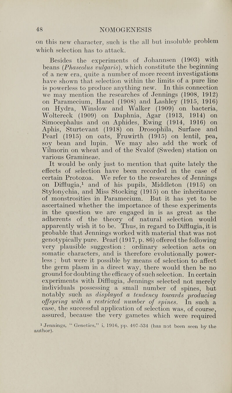 on this new character, such is the all but insoluble problem which selection has to attack. Besides the experiments of Johannsen (1903) with beans ( Phaseolus vulgaris), which constitute the beginning of a new era, quite a number of more recent investigations have shown that selection within the limits of a pure line is powerless to produce anything new. In this connection we may mention the researches of Jennings (1908, 1912) on Paramecium, Hanel (1908) and Lashley (1915, 1916) on Hydra, Winslow and Walker (1909) on bacteria, Woltereck (1909) on Daphnia, Agar (1913, 1914) on Simocephalus and on Aphides, Ewing (1914, 1916) on Aphis, Sturtevant (1918) on Drosophila, Surface and Pearl (1915) on oats, Fruwirth (1915) on lentil, pea, soy bean and lupin. We may also add the work of Vilmorin on wheat and of the Svalöf (Sweden) station on various Gramineae. It would be only just to mention that quite lately the effects of selection have been recorded in the case of certain Protozoa. We refer to the researches of Jennings on Difflugia, 1 and of his pupils, Middleton (1915) on Stylonychia, and Miss Stocking (1915) on the inheritance of monstrosities in Paramecium. But it has yet to be ascertained whether the importance of these experiments in the question we are engaged in is as great as the adherents of the theory of natural selection would apparently wish it to be. Thus, in regard to Difflugia, it is probable that Jennings worked with material that was not genotypically pure. Pearl (1917, p. 86) offered the following very plausible suggestion : ordinary selection acts on somatic characters, and is therefore evolutionally power less ; but were it possible by means of selection to affect the germ plasm in a direct way, there would then be no ground for doubting the efficacy of such selection. In certain experiments with Difflugia, Jennings selected not merely individuals possessing a small number of spines, but notably such as displayed a tendency towards producing offspring with a restricted number of spines. In such a case, the successful application of selection was, of course, assured, because the very gametes which were required 1 Jennings,  Genetics, i, 1916, pp. 4-07-534 (has not been seen by the author).