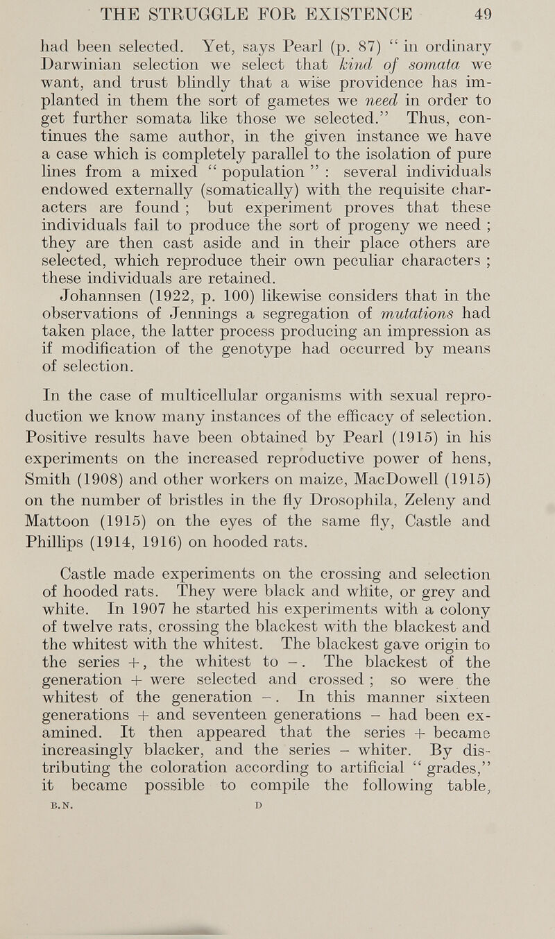 had been selected. Yet, says Pearl (p. 87)  in ordinary Darwinian selection we select that kind of somata we want, and trust blindly that a wise providence has im planted in them the sort of gametes we need in order to get further somata like those we selected. Thus, con tinues the same author, in the given instance we have a case which is completely parallel to the isolation of pure lines from a mixed  population  : several individuals endowed externally (somatically) with the requisite char acters are found ; but experiment proves that these individuals fail to produce the sort of progeny we need ; they are then cast aside and in their place others are selected, which reproduce their own peculiar characters ; these individuals are retained. Johannsen (1922, p. 100) likewise considers that in the observations of Jennings a segregation of mutations had taken place, the latter process producing an impression as if modification of the genotype had occurred by means of selection. In the case of multicellular organisms with sexual repro duction we know many instances of the efficacy of selection. Positive results have been obtained by Pearl (1915) in his experiments on the increased reproductive power of hens, Smith (1908) and other workers on maize, MacDowell (1915) on the number of bristles in the fly Drosophila, Zeleny and Mattoon (1915) on the eyes of the same fly, Castle and Phillips (1914, 1916) on hooded rats. Castle made experiments on the crossing and selection of hooded rats. They were black and white, or grey and white. In 1907 he started his experiments with a colony of twelve rats, crossing the blackest with the blackest and the whitest with the whitest. The blackest gave origin to the series +, the whitest to -. The blackest of the generation + were selected and crossed ; so were the whitest of the generation -. In this manner sixteen generations + and seventeen generations - had been ex amined. It then appeared that the series + became increasingly blacker, and the series - whiter. By dis tributing the coloration according to artificial  grades, it became possible to compile the following table, b.n. d