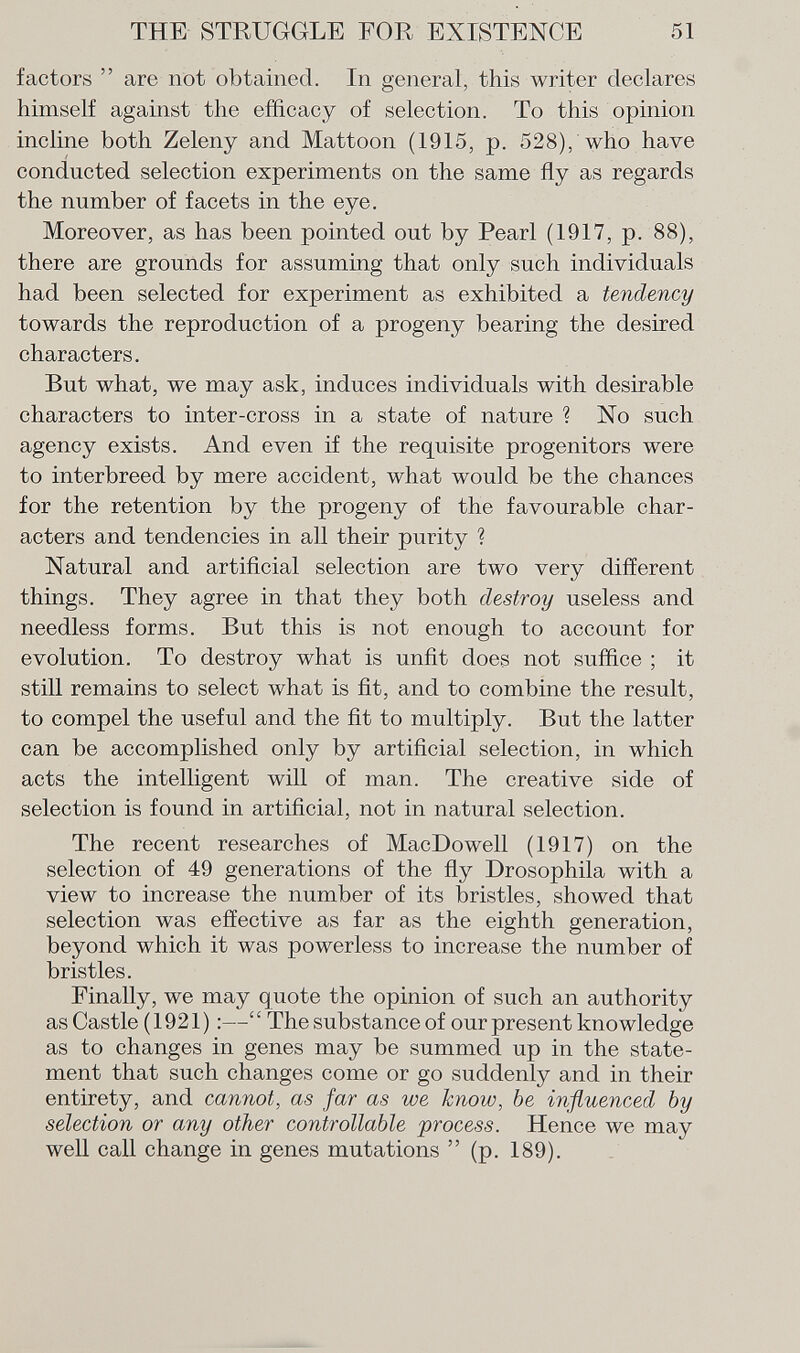 factors  are not obtained. In general, this writer declares himself against the efficacy of selection. To this opinion incline both Zeleny and Mattoon (1915, p. 528), who have conducted selection experiments on the same fly as regards the number of facets in the eye. Moreover, as has been pointed out by Pearl (1917, p. 88), there are grounds for assuming that only such individuals had been selected for experiment as exhibited a tendency towards the reproduction of a progeny bearing the desired characters. But what, we may ask, induces individuals with desirable characters to inter-cross in a state of nature ? No such agency exists. And even if the requisite progenitors were to interbreed by mere accident, what would be the chances for the retention by the progeny of the favourable char acters and tendencies in all their purity ? Natural and artificial selection are two very different things. They agree in that they both destroy useless and needless forms. But this is not enough to account for evolution. To destroy what is unfit does not suffice ; it still remains to select what is fit, and to combine the result, to compel the useful and the fit to multiply. But the latter can be accomplished only by artificial selection, in which acts the intelligent will of man. The creative side of selection is found in artificial, not in natural selection. The recent researches of MacDowell (1917) on the selection of 49 generations of the fly Drosophila with a view to increase the number of its bristles, showed that selection was effective as far as the eighth generation, beyond which it was powerless to increase the number of bristles. Finally, we may quote the opinion of such an authority as Castle (1921) :— The substance of our present knowledge as to changes in genes may be summed up in the state ment that such changes come or go suddenly and in their entirety, and cannot, as far as we know, be influenced by selection or any other controllable process. Hence we may well call change in genes mutations  (p. 189).